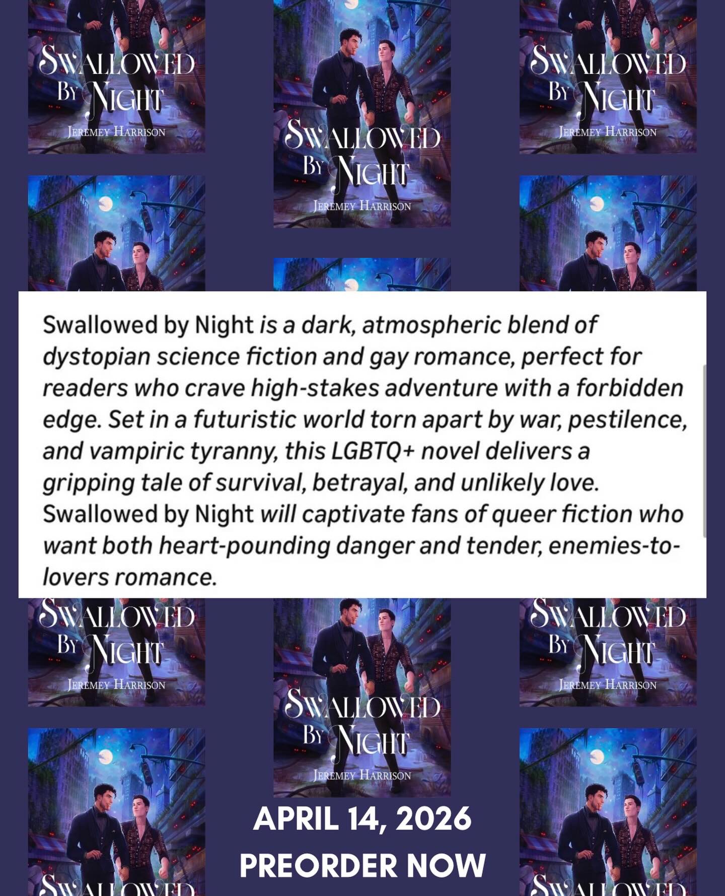Swallowed By Night is available for preorder!
In a world ravaged by war and a plague that threatened to end humankind,
Deliverance came with an unexpected consequence:
Vampires.
Vincent Asposito lives a life of luxury, locked in a gilded cage by his father. Longing to break free, Vinny devises a daring plan to sneak out, only to have his first taste of freedom end in being kidnapped by Jude, the human son of the resistance leader.
On the surface, Jude embodies everything Vincent should despise: a sworn enemy determined to destroy the only world he knows, yet he can’t help his attraction to the infuriatingly handsome man. Forced into a reluctant alliance, the two embark on a risky mission that could tip the scales of war between humans and vampires.
As their bond deepens, dangerous revelations come to light, forcing Vincent to decide where his loyalties lie-and who he’s willing to sacrifice.
#dystopia #romance #bookstagram #vampire new, book, vampire, dystopian, romance