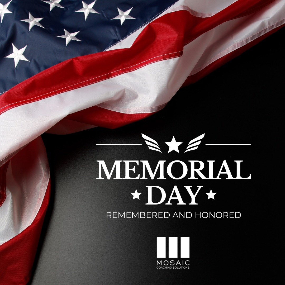 Today, as we honor Memorial Day, we are reminded of the extraordinary courage and sacrifices made by the brave women and men who served our nation. Their selflessness and dedication have shaped the course of history and secured the freedoms we claim today.
At Mosaic Coaching Solutions we recognize the profound importance of leadership, service, and resilience. As we reflect on this day, let us also extend our gratitude to the families of those who have served, for they too have sacrificed and supported their loved ones in their noble duty.
May we carry forward the spirit of unity and gratitude embodied by Memorial Day, and may we strive to lead with honor, integrity, and more compassion in our day-to-day endeavors.
Thank you to all who have served, and to those who continue to serve. We salute you, especially today!