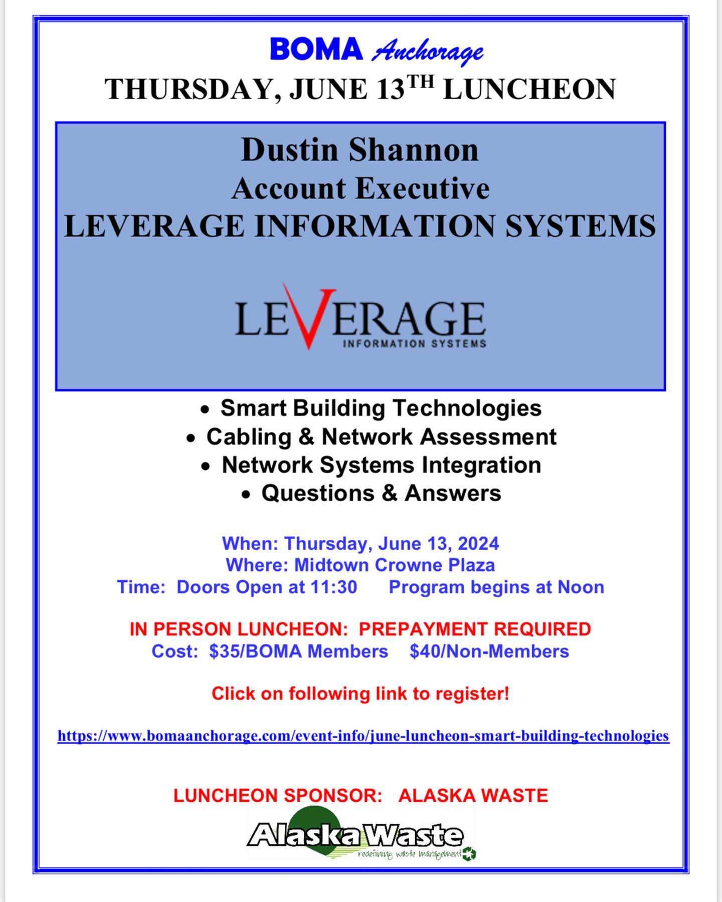Dear BOMA Members and Guests,
Reminder: The June BOMA Luncheon is Thursday, June 13 at the midtown Crowne Plaza. Our speaker will be Dustin Shannon, Account Executive, Leverage Information Systems. Learn how to navigate the complexities of technology and implementation necessary for success in today’s high speed business environment. Reservations are due by end of business the Tuesday prior to the luncheon. See attached flyer for details. Just click on the link to make your reservations via our website. If you need assistance with reservations, please let me know.
Special thanks to Alaska Waste, our June Luncheon Sponsor. We appreciate this support of BOMA Anchorage. If you are interested in sponsoring an upcoming luncheon or want more information, please let us know.
SPECIAL NOTE: The sold out BOMA Golf Tournament is Wednesday, July 10. If you would like to contribute swag for the 38 teams of 4 golfer bags, we are happy to pick up items if you send me an email. Sponsorships are also still available.
We look forward to seeing you at the luncheon on Thursday, June 13 at the Crowne Plaza.