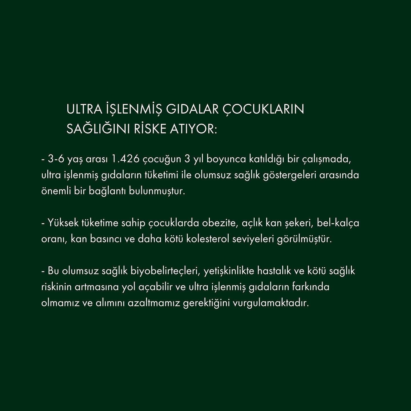 Ultra işlenmiş gıdalar, yoğun şekilde işlenmiş ve genellikle ilave şeker, tuz, yapay tatlandırıcılar ve katkı maddeleri içeren ürünlerdir. Çocukların sağlığı ve gelişimi üzerinde önemli olumsuz etkileri olabilir. Bu gıdaların yüksek enerji yoğunlukları, düşük besin değeri ve aşırı şeker içeriği, obezite riskini artırabilir ve sağlıksız kilo alımına yol açabilir.
Ayrıca, yeterli vitamin ve mineralleri içermemeleri, çocukların büyüme ve gelişim süreçlerini olumsuz etkileyerek bağışıklık sistemlerinin zayıflamasına ve bilişsel gelişimlerinin yavaşlamasına sebep olabilir. Ultra işlenmiş gıdaların aşırı tüketimi, çocukların dengeli beslenmesini engelleyerek uzun vadede diyabet ve kalp hastalıkları gibi kronik rahatsızlıklara yatkınlık oluşturabilir.