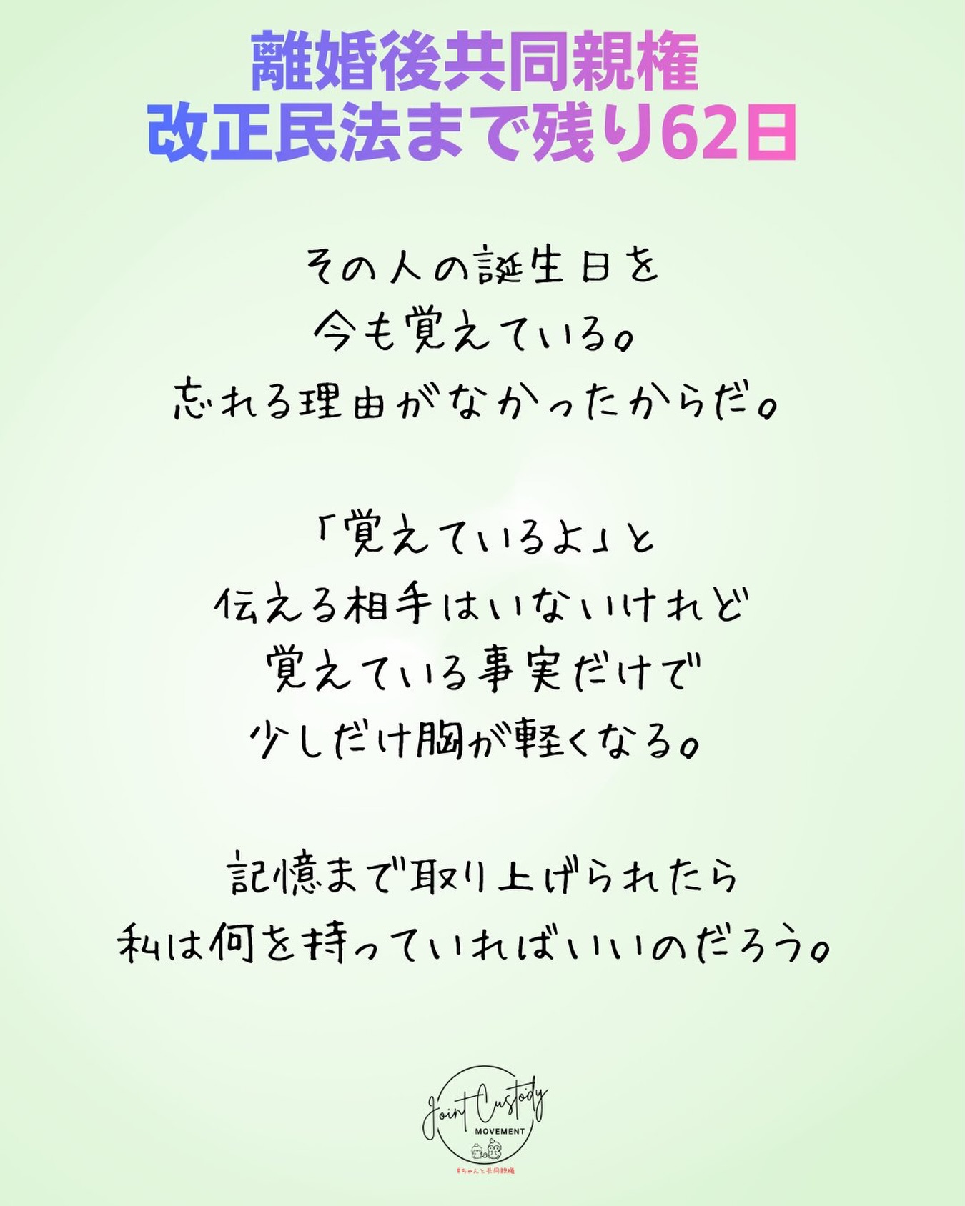 離婚後共同親権・改正民法まで残り62日
その人の誕生日を
今も覚えている。
忘れる理由がなかったからだ。
「覚えているよ」と
伝える相手はいないけれど
覚えている事実だけで
少しだけ胸が軽くなる。
記憶まで取り上げられたら
私は何を持っていればいいのだろう。