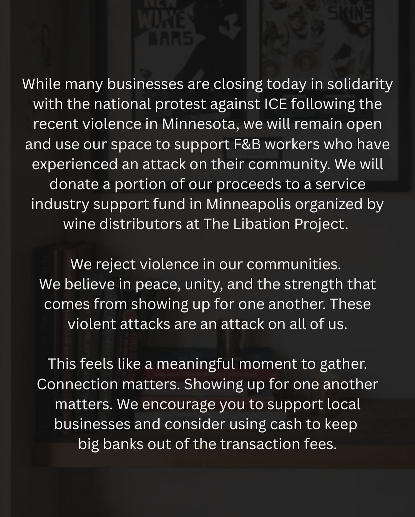 While many businesses are closing today in solidarity with the national protest against ICE following the recent violence in Minnesota, we will remain open and use our space to support F&B workers who have experienced an attack on their community. We will donate a portion of our proceeds to a service industry support fund in Minneapolis organized by wine distributors at The Libation Project.
We reject violence in our communities. We believe in peace, unity, and the strength that comes from showing up for one another. These violent attacks are an attack on all of us.
This feels like a meaningful moment to gather. Connection matters. Showing up for one another matters. We encourage you to support local businesses and consider using cash to keep big banks out of the transaction fees.