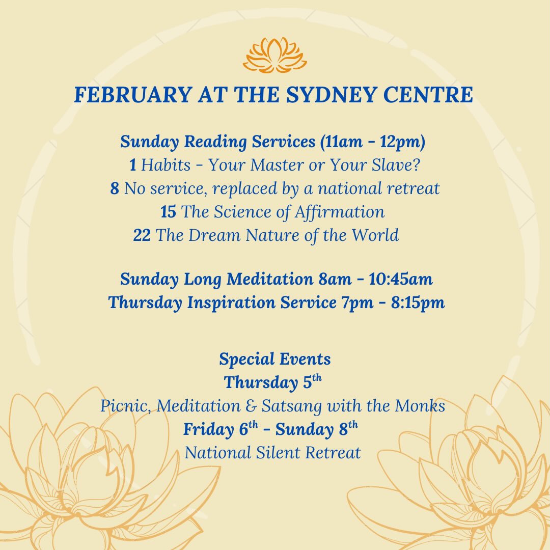 SRF Sydney Centre’s February Services & Activities! More information below:
On Sunday 1st, Kirtan is held in the final period of our long meditation service (10am-10:45am). It involves two periods of chanting, both followed by meditation. Sunday school is also being held as the Reading Service takes place.
We are delighted to invite you to a special gathering with visiting SRF Monks as part of our Monastic-Led National Silent Retreat weekend. Beginning on Thursday 5th, we’ll start the day with a joyful picnic with the monks at Callan Park, followed by an evening of meditation and satsang led by the monks at our Centre.
* 11:00 am - 2:00 pm: Picnic at Callan Park, Lilyfield
* 6:30 pm - 7:30 pm: Meditation
* 7:30 pm - 8:30 pm: Satsang
* 8:30 pm - 9:00 pm: Light refreshments provided
Monastic-Led National Silent Retreat: Friday 6th - Sunday 8th.
For more information about the picnic and retreat, please visit our Events page:
www.srfsydney.org.au/events
On Sunday 22nd, there will be a social after the service.
On Monday 23rd, The Second Coming of Christ Study Group is being held via zoom from 5pm to 7pm.
Jai Guru 🙏🏽
