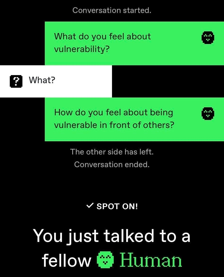 With the arrival of AI, ChatGPT and the like, this may seem like another post about robots. But really, it’s about humans.
I was forwarded a game where one is challenged to guess whether they are talking with a human or a bot. Curious, I gave it a go. I decided to ask the question you see above about vulnerability, and knew within seconds that I was talking to a real human.
The question was so alien to my interlocutor and their response clearly shows it: “what?” A bot would have fudged some sort of answer, even if it had been mechanic and besides the point.
But for most humans the concept of vulnerability is so foreign even though we all experience it, struggle to give it space and show it to others.
Showing our vulnerability, especially in our culture of social-media’s misrepresentation, and striving for perfection (whatever that is), being vulnerable is frowned upon or downright ridiculed. Yet, being vulnerable with others helps us create emotionally safe spaces for others, both at home, and at work.
Why are we so afraid of being vulnerable?
Ruth.
PS- you can try the game for yourself at:
humanornot.ai
