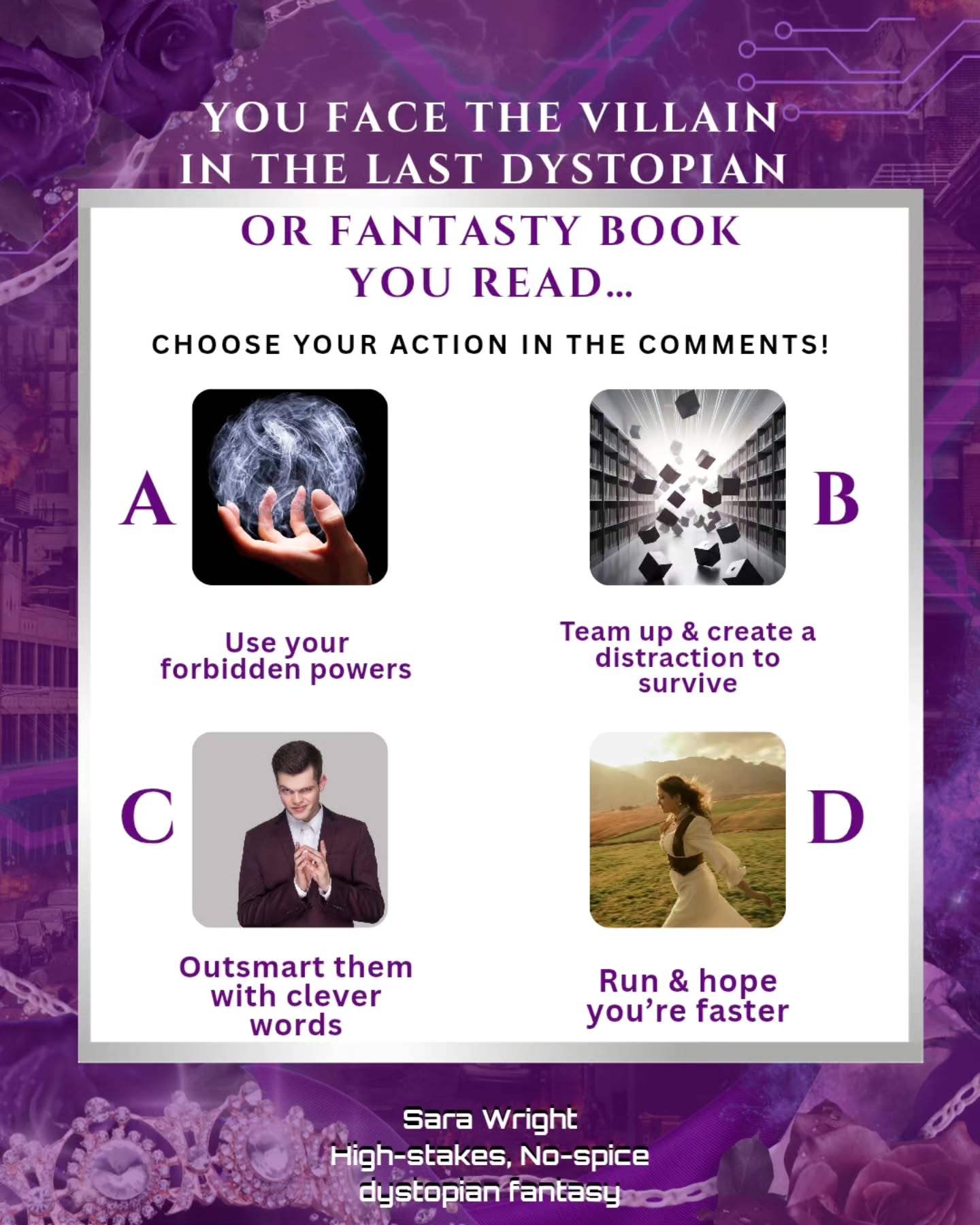 Drop A, B, C, D below...
A) Use your forbidden powers and turn the tables
B) Team up and create a distraction to survive
C) Outsmart them with your clever words
D) Make a run for it and hope your faster
Send this to your to your reading dystopian fantasy buddies to see what they’d pick.
#sarawrightbooks #readerproblems #fantasyreadersofinstagram #dystopianbooks