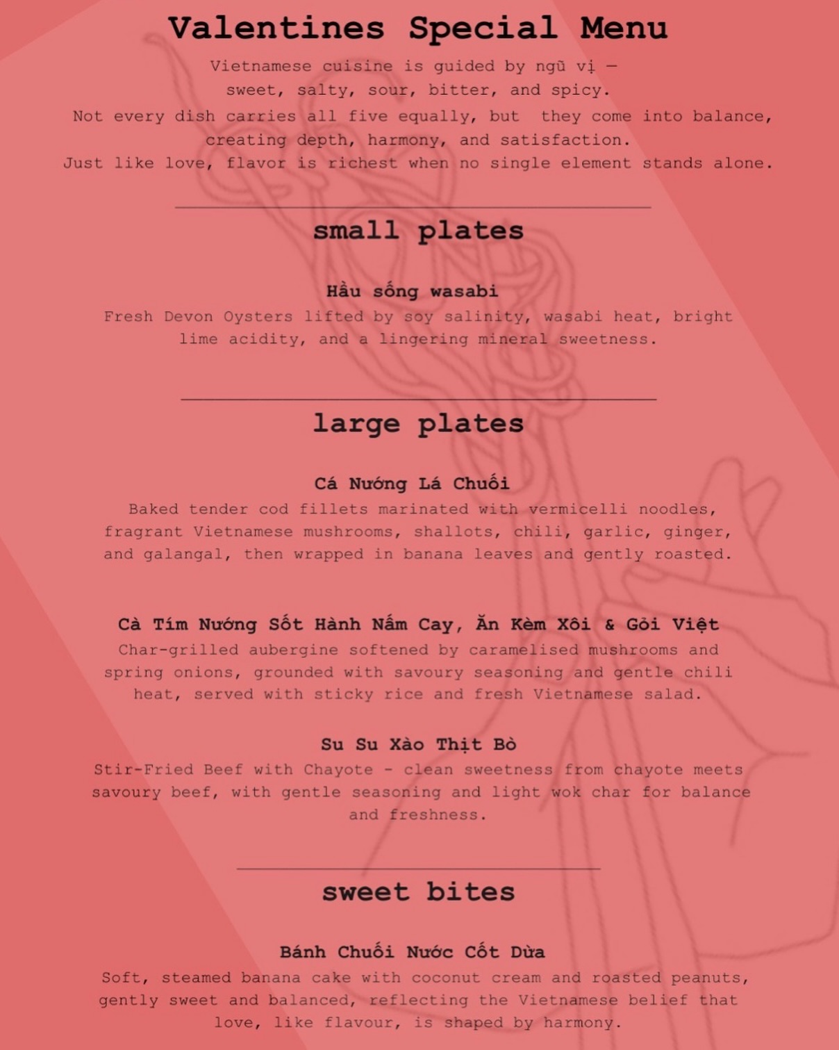 Spend Valentine’s with us 💖
Inspired by Vietnam’s balance of five core tastes: sweet, salty, sour, bitter, and spicy, our Valentine’s menu celebrates the chemistry between love and Vietnamese cuisine. Like love itself, each dish is perfectly balanced, offering a different “taste” of romance and designed to be shared.