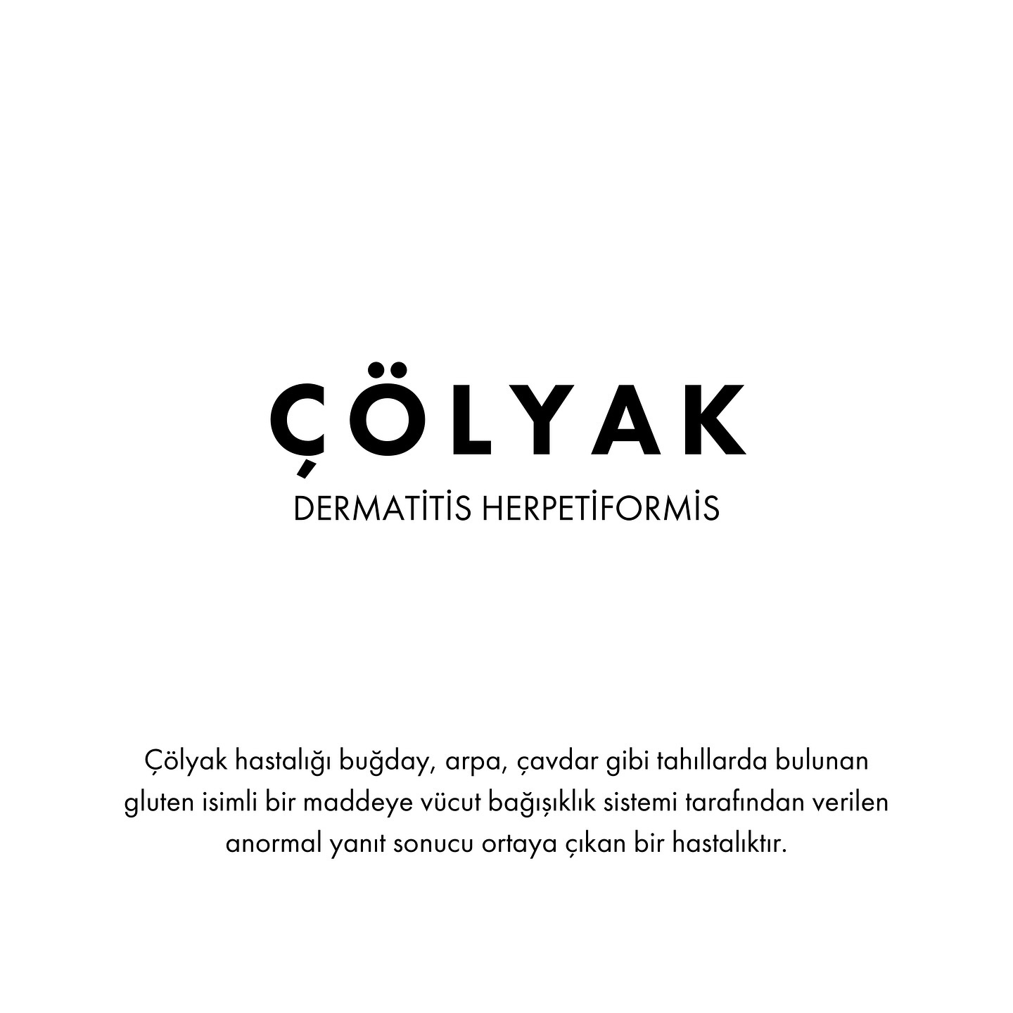 Çölyak hastalığı, bağışıklık sisteminin gluten adı verilen bir proteine karşı anormal bir yanıt vermesi sonucu gelişen kronik bir sindirim sistemi hastalığıdır. Gluten, buğday, arpa, çavdar gibi tahıllarda bulunan bir protein grubudur. Çölyak hastalığı olan bireyler gluten içeren besinler tükettiklerinde, ince bağırsağın iç yüzeyindeki villus adı verilen yapıların hasar görmesine neden olur. Bu durum, besin maddelerinin emiliminde sorunlara yol açar ve zamanla ciddi sağlık problemleri doğurabilir.
Belirtiler:
Karın ağrısı, şişkinlik, gaz
Kronik ishal veya kabızlık
Kilo kaybı veya büyüme geriliği (özellikle çocuklarda)
Ciltte döküntü (dermatitis herpetiformis)
Kansızlık (anemi), yorgunluk
Kemik erimesi (osteoporoz), eklem ağrıları
Çölyak genetik bir hastalıktır. Çölyak hastalığı bulunan kişilerin 1. derece yakınlarının çölyak hastalığına yakalanma olasılığı %10 civarındadır. Tanı ve tedavi geciktikçe yetersiz beslenme ve diğer komplikasyonların gelişme riski de artacaktır.
Çölyak hastalığı teşhisini koymak için hekim tarafından kanda glutene karşı antikor seviyesini ölçen testler (antigliadin antikorları, endomisyum antikorları transglutaminaz antikorları) istenmektedir. Eğer bu antikorlardan en az birisi pozitif olursa ince bağırsaktan biyopsi alınması gerekebilir.
Çölyak hastalığının şu an bilinen tek tedavisi, ömür boyu sürecek sıkı bir glutensiz diyet uygulamaktır. Çölyak hastaları, gluten içeren tüm yiyecek ve içeceklerden tamamen kaçınmalıdır, çünkü glutenin en küçük miktarı bile ince bağırsakta hasara ve uzun vadede ciddi sağlık sorunlarına yol açabilir. Tedavi, glutenin vücuda alınmasını engelleyerek bağırsaklardaki inflamasyonu azaltır ve bağırsak dokusunun iyileşmesine olanak tanır.