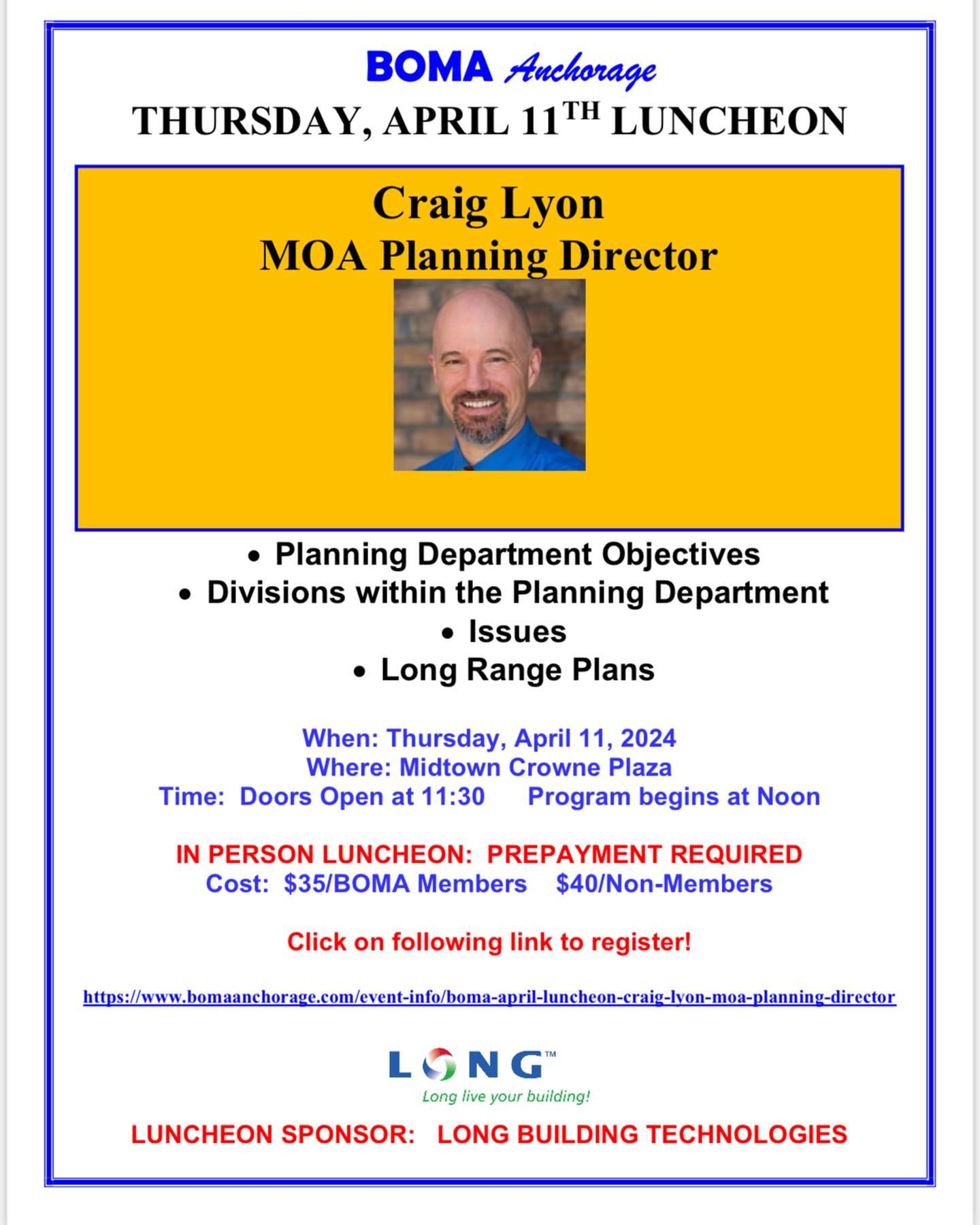 Dear BOMA Members and Guests,
The April BOMA Luncheon will be Thursday, April 11 at the midtown Crowne Plaza. Our speaker will be Craig Lyon, Planning Director for the Municipality of Anchorage. Get the latest info on what the Planning Department does, how it functions and the impact on the municipality. Reservations are due by end of business the Tuesday prior to the luncheon. See attached flyer for details. Just click on the link to make your reservations via our website. If you need assistance with reservations, please let me know.
Special thanks to LONG Building Technologies, our April Luncheon Sponsor. We appreciate this support of BOMA Anchorage. If you are interested in sponsoring an upcoming luncheon or want more information, please let us know.
We look forward to seeing you at the luncheon on Thursday, April 11 at the Crowne Plaza!