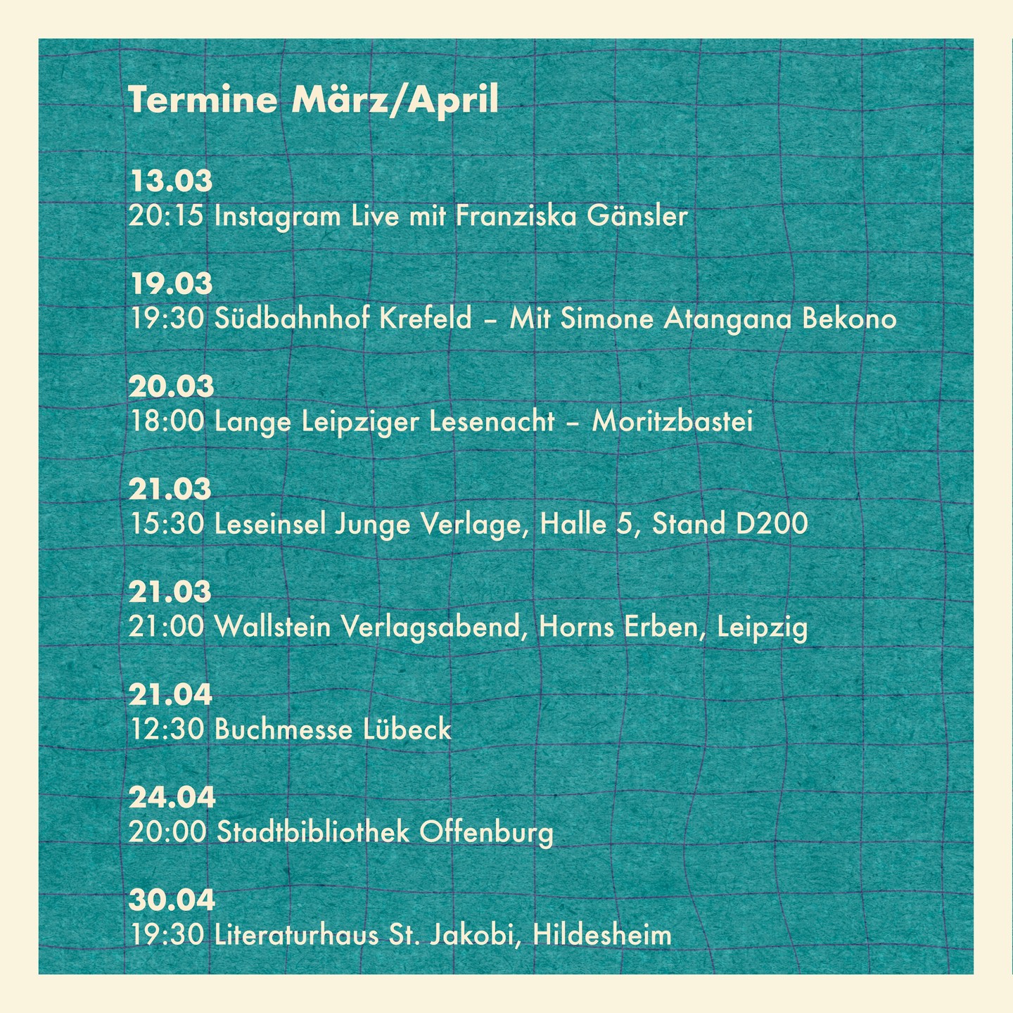 Meine Termine im März und April
13.03 Instagram Live mit @franziska.gaensler
19.03 Südbahnhof Krefeld – Mit Simone Atangana Bekono
20.03 Lange Leipziger Lesenacht – Moritzbastei
21.03 Leseinsel Junge Verlage, Halle 5, Stand D200
21.03 Wallstein Verlagsabend, Horns Erben, Leipzig
21.04 Buchmesse Lübeck
24.04 Stadtbibliothek Offenburg
30.04 Literaturhaus St. Jakobi, Hildesheim
