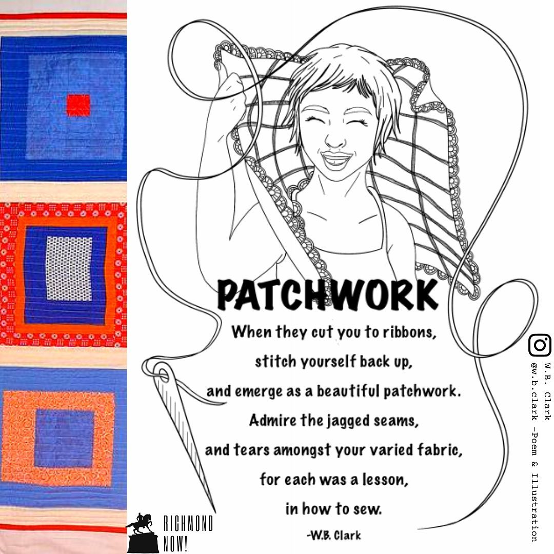 “Patchwork”
When they cut you to ribbons,
stitch yourself back up,
and emerge as a beautiful patchwork.
Admire the jagged seams,
and tears amongst your varied fabric,
for each was a lesson,
in how to sew. -W.B. Clark @w.b.clark
What story does your quilt tell? Have the lessons been understood?
Find this poem and coloring sheet in Richmond Now!: Vol. 5 Boundaries. www.RichmondNow.org