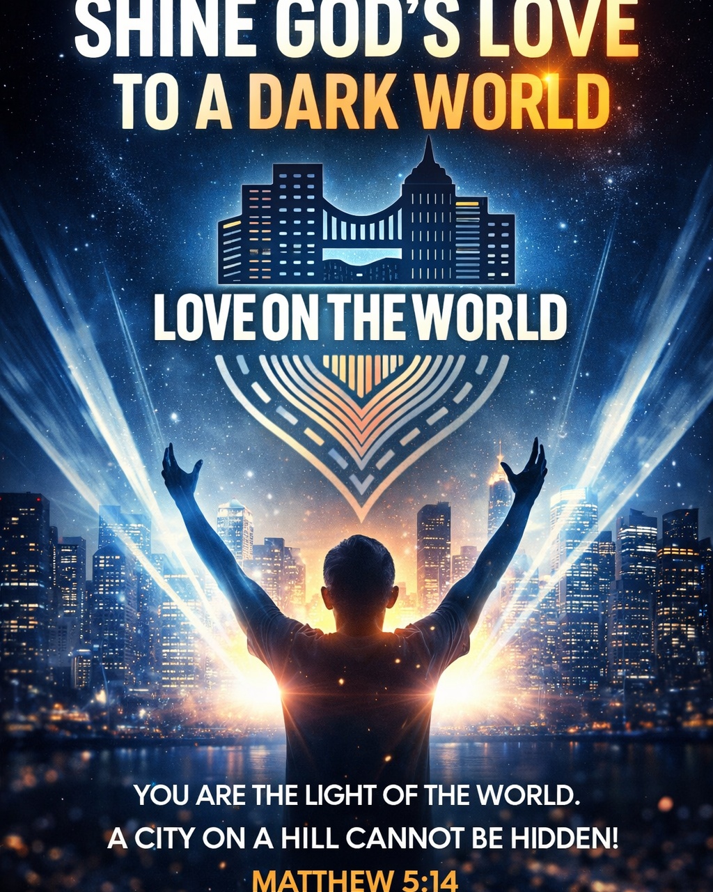 Shine God’s Love to a Dark World.
Jesus didn’t call us to hide our faith... He called us to live it out boldly.
Where darkness grows, light is needed most. Love on The World exists to take the hope of Jesus beyond church walls and into streets, cities, and nations.
You are the light.
Now go and shine.
📖 “You are the light of the world. A city set on a hill cannot be hidden.” — Matthew 5:14
🌍 LoveonTheWorld.com