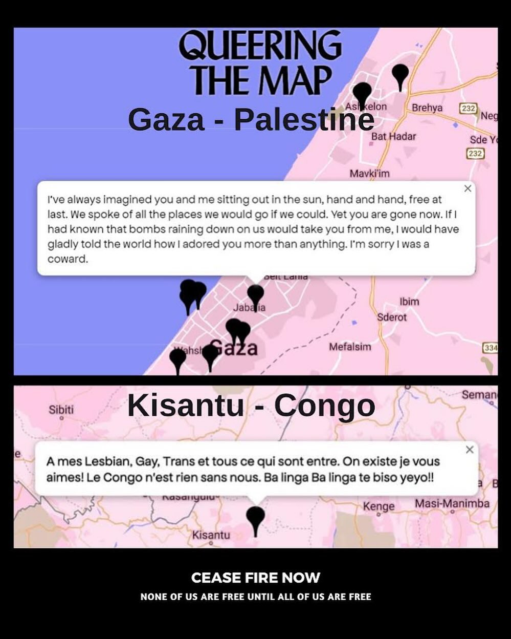 20 Percent of the world population does not identify as heterosexual, which means that we are everywhere, also in Palestine, Congo, Sudan, amongst the refugees trying to cross the seas,.. Therefor we’ll keep adding these signs in all of our exhibitions. @queeringthemap is a community generated platform for digitally archiving LGBTQ2IA+ experience in relation to physical space. Through mapping LGBTQ2IA+ experience in its intersectional permutations, the project works to generate affinities across difference and beyond borders—revealing the ways in which we are intimately connected.
#ceasefirenow #safepassage