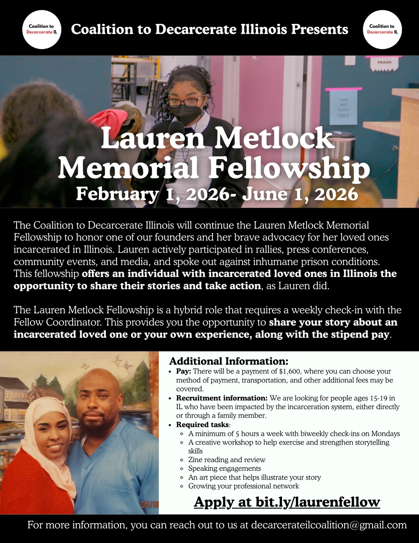 The Coalition to Decarcerate Illinois is hosting the second Lauren Metlock Memorial Fellowship to honor one of our founders and advocate for those with incarcerated loved ones in Illinois. This fellowship offers individuals the chance to learn storytelling techniques and take action, continuing Lauren’s legacy.
The inaugural fellowship featured Laureal, Lauren’s daughter, who has made significant contributions by sharing her story, creating a zine, and leading events. This year’s fellowship provides participants with storytelling training and opportunities to engage in public forums, emphasizing the need for systemic change.
We’re seeking individuals ages 15-19 affected by the incarceration system. The role requires a minimum of 5 hours per week with bi-weekly check-ins and includes stipend pay. Participants will enhance their storytelling skills through workshops, engage in speaking opportunities, and create an artistic piece that illustrates their narrative.
Participants will receive $1,600, and additional expenses may be covered. The fellowship runs from February 9, 2026, to June 1, 2026, with a deadline to apply by January 30th.
To apply, visit bit.ly/laurenfellow, and feel free to reach out with questions.