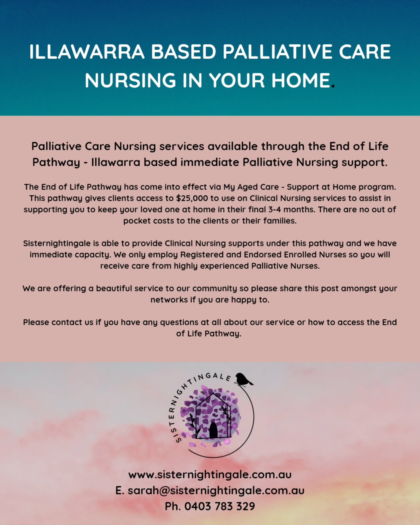 Re. Palliative Care Nursing services available through the End of Life Pathway.
Hello all, we own a Home Nursing service, focusing on Palliative & End of Life care to clients across the Illawarra.
The End of Life Pathway has come into effect via My Aged Care - Support at Home program. This pathway gives clients access to $25,000 to use on Clinical Nursing services to assist in supporting you to keep your loved one at home in their final 3-4 months. There are no out of pocket costs to the clients or their families.
Sisternightingale is able to provide Clinical Nursing supports under this pathway and we have immediate capacity. We only employ Registered and Endorsed Enrolled Nurses so you will receive care from highly experienced Palliative Nurses.
We are offering a beautiful service to our community so please share this post amongst your networks if you are happy to.
Please contact us if you have any questions at all about our service or how to access the End of Life Pathway. 🏡🐦
www.sisternightingale.com.au