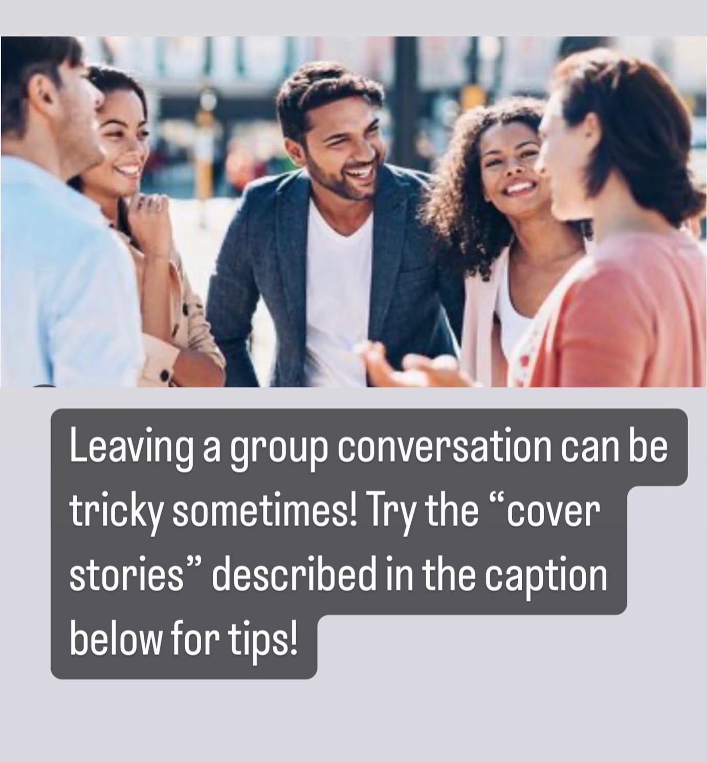 Cover stories for leaving group conversations…"it was nice to see you guys, I have to get to an appointment now” “great to chat, I am going to grab a drink”, “I’ll talk to you guys later, I’m going to use the restroom”, “I need to make a call, I will see you all later”.