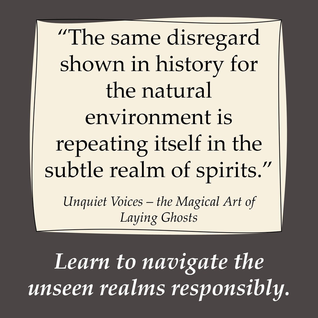Among many magic and spirit workers is a growing awareness of the footprint
our mode of life is making on the unseen worlds. Those initiatory practices charged with maintaining the borderland between life and death are dwindling in numbers, and meanwhile its mistreatment is ever growing. The same disregard shown in history for the natural environment is repeating itself in the subtle realm of spirits.
There is an urgency for our and future generations to become educated in
the responsible use of magic, to preserve the balance of subtle forces and facilitate our fellow humans in their voyage beyond the veil. For any individual who has ever wanted to make a real difference in the world, this is the most imminent and powerful cause that a magician can undertake.
(Quoted from our book Unquiet Voices - the Magical Art of Laying Ghosts, available on Amazon and Llewellyn books)
#paranormalinvestigation #spirits#magic #necromancy#magicbooks #newreleases #llewellynbooks #unquietvoices
