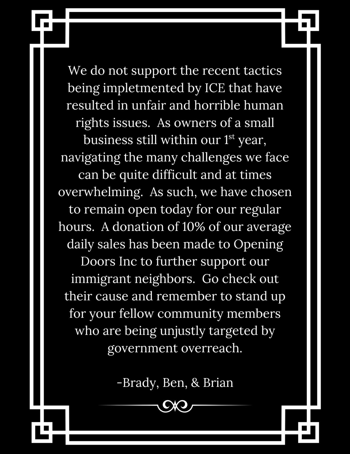 We do not support the recent tactics being implemented by ICE that have resulted in unfair and horrible human rights issues. As owners of a small business still within our 1st year, navigating the many challenges we face can be quite difficult and at times overwhelming. As such, we have chosen to remain open today for our regular hours. A donation of 10% of our average daily sales has been made to @openingdoorsinc to further support our immigrant neighbors. Go check out their cause and remember to stand up for your fellow community members who are being unjustly targeted by government overreach.
- Brady, Ben, and Brian