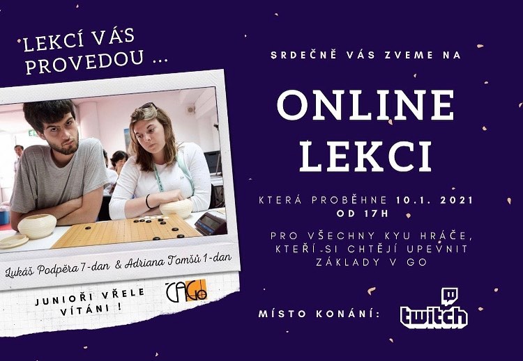 Srdečně Vás zveme na online výukovou lekci, která se uskuteční 10. 1. 2021 od 17h !
Lekcí Vás provedou aktuální mistr a mistryně republiky Lukáš Podpěra 7-dan & Adriana Tomšů 1-dan.
Sledovat ji budete moci na Twitch kanále České asociace Go. https://www.twitch.tv/czechgoassociation
Hlavní záměr lekce je online soustředění pro naši juniorskou reprezentaci, kterou čeká nadcházející týden klíčové utkání proti Maďarsku, zároveň je však lekce otevřena všem členům České asociace Go zdarma.
Vítáni jsou všichni kyu hráči, kteří si chtějí upevnit základy v Go.
Lekce bude koncipovaná na dvě části. První se bude zaměřovat na rozmezí tříd 10k - 15k a druhá se poté bude soustředit na hráče v rozmezí 1k - 6k. Věříme, že si však každý hráč nalezne v obou částech nové poznatky, které obohatí jeho znalosti v Go.
Po odvysílání bude lekce zpřístupněna také ze záznamu.
FB událost: https://www.facebook.com/events/416366812752431/