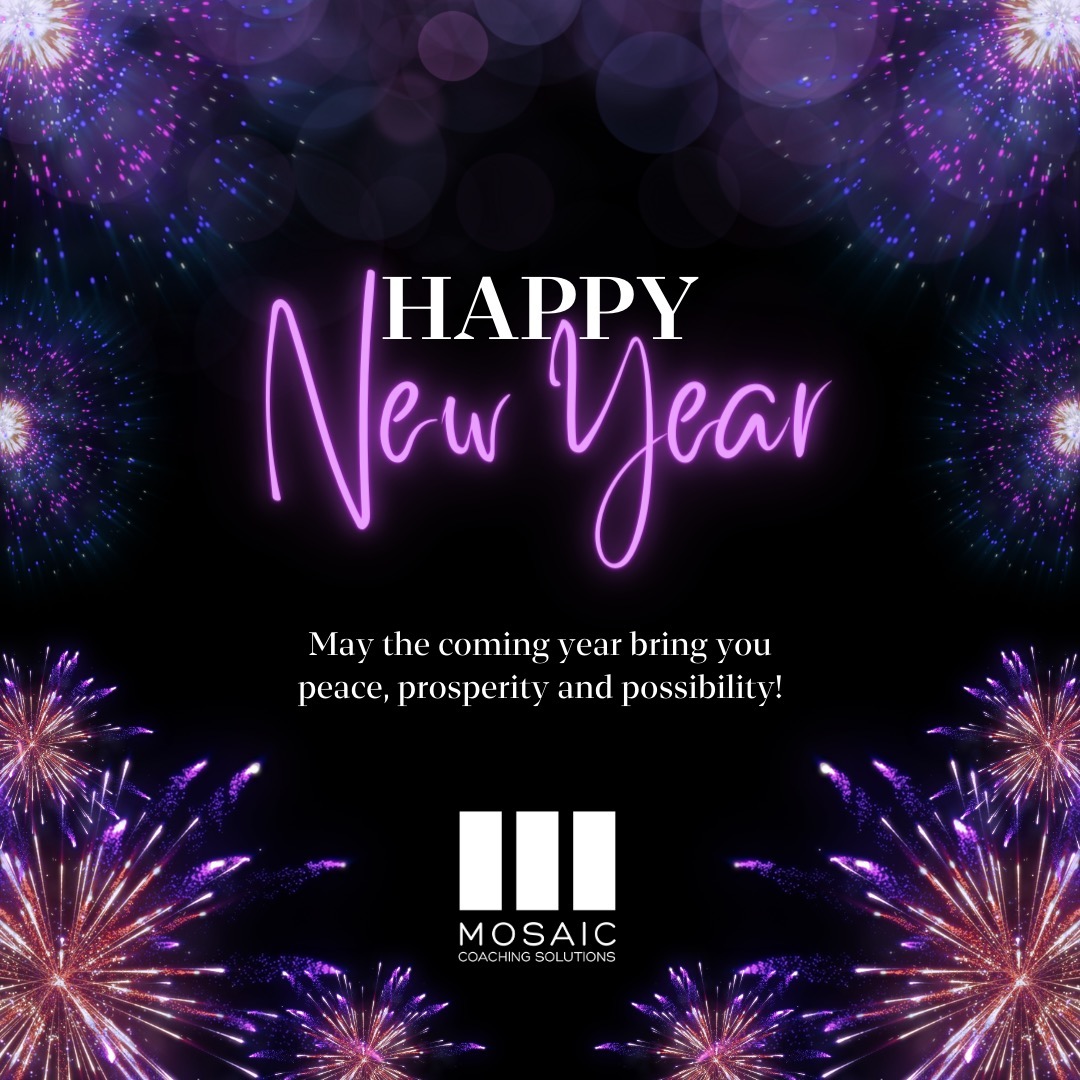 As we bid farewell to the year gone by, we take a moment to express our heartfelt gratitude for your trust and partnership. The journey we've shared in 2023 has been nothing short of remarkable, and we are thrilled to continue this tradition in the coming year.
As we stand at the threshold of 2024, the team at Mosaic Coaching Solutions extends warm wishes for a Happy New Year filled with growth, prosperity, and unparalleled success by your definition. May this year be a canvas of new opportunities, bold transformations, and personal triumphs.
We are committed to being your steadfast ally in the pursuit of excellence. Our executive coaching services are designed to empower you and your team to reach new heights of leadership, resilience, and innovation. In the spirit of the New Year, we look forward to co-creating strategies that will not only meet but indeed to exceed your expectations.
Thank you for choosing MCS. Here's to a year of breakthroughs, accomplishments, and shared victories. Wishing you and your team a Happy New Year filled even more of the good stuff, and hope and belief when the not-so-good shows up in your orbit.