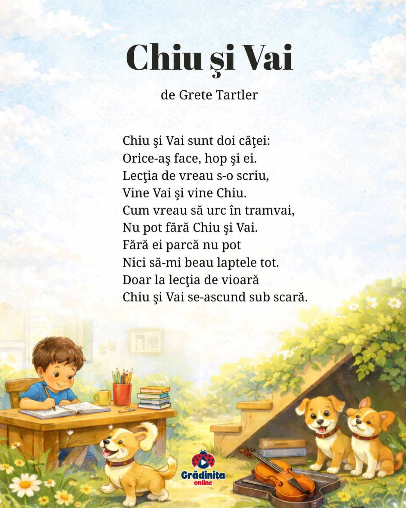 Chiu și Vai
de Grete Tartler
Chiu şi Vai sunt doi căţei:
Orice-aş face, hop şi ei.
Lecţia de vreau s-o scriu,
Vine Vai şi vine Chiu.
Cum vreau să urc în tramvai,
Nu pot fără Chiu şi Vai.
Fără ei parcă nu pot
Nici să-mi beau laptele tot.
Doar la lecţia de vioară
Chiu şi Vai se-ascund sub scară.
#gradinitaonline #poezie #poeziicopii