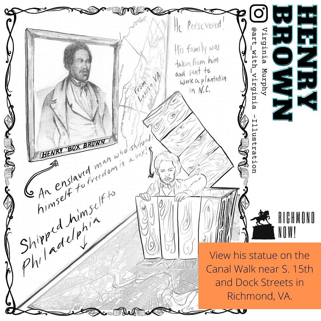 Henry “Box” Brown (1815-unknown) was an enslaved man who shipped himself to freedom in a wooden box. Born on a plantation in Louisa, Virginia, Henry was sent to work in a tobacco factory in Richmond at age 15. He had a wife and four children who were later sold to a plantation in North Carolina. This tragic, irrevocable loss of his family fueled his ambition for freedom. In 1849, Henry made a 27-hour journey from Richmond to Philadelphia tangled in a box labeled “dry goods.” Henry’s story of perseverance is one that is not widely known. Not only did he accomplish an unfathomable feat, but he then turned his freedom narrative into an anti-slavery stage show as Henry “Box” Brown. In remembrance of Henry “Box” Brown, a metal replication of the box he escaped in can be viewed on Richmond’s Canal Walk not far from the tobacco factory in which he worked.
Find this coloring page illustration by @art_with_virginia in Richmond Now!: V5 “Boundaries”.
www.RichmondNow.org