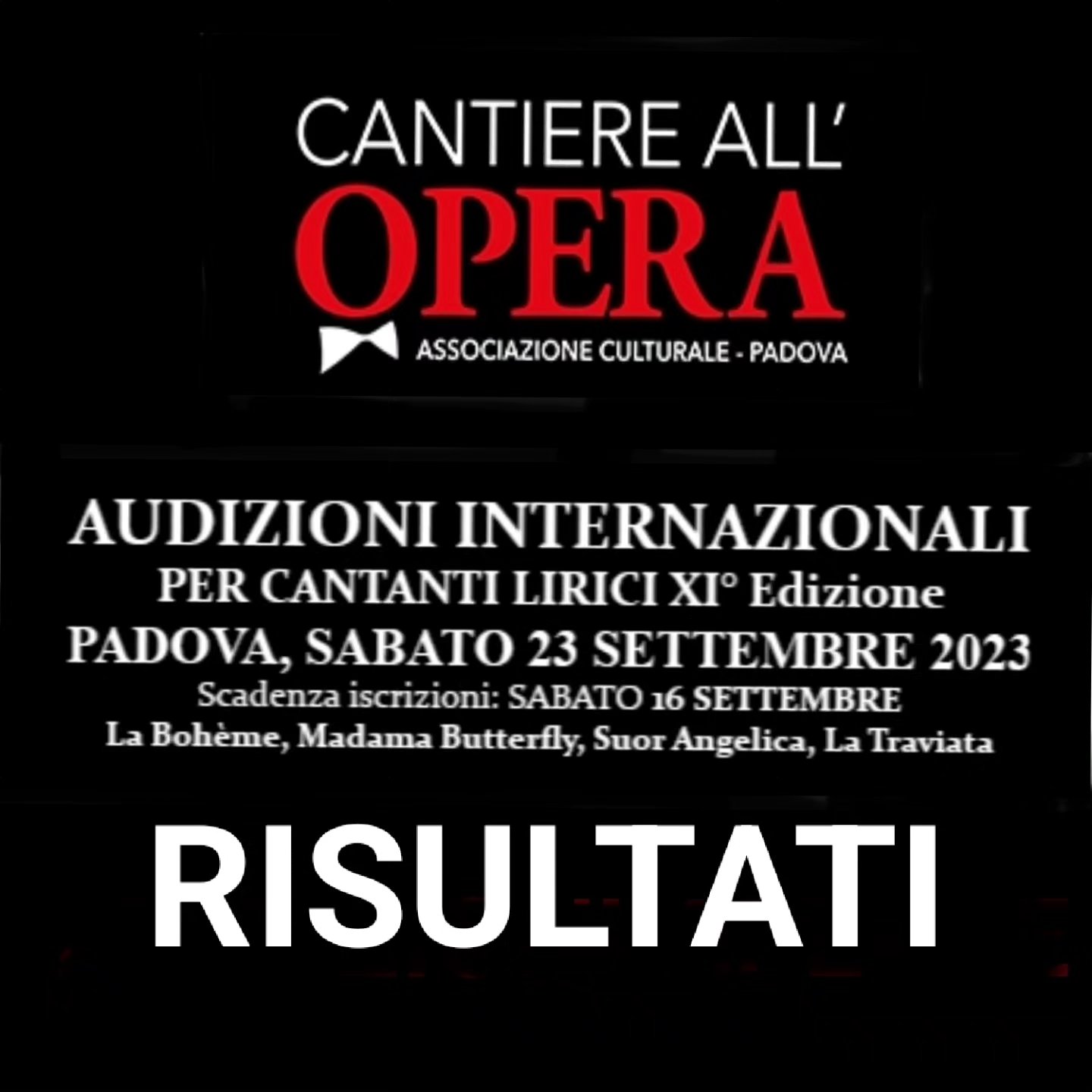 XI° Edizione Audizioni Internazionali per Cantanti Lirici
Padova, Teatro Torresino, Sabato 23 Settembre 2023
RISULTATI
Pubblichiamo i nomi degli artisti ritenuti idonei per i ruoli dalle Opere indicate nel bando di Audizione.
La programmazione della Stagione è tutt'ora in fase di definizione; alcuni artisti sono già stati contattati, altri saranno contattati prossimamente.
Come indicato nell'articolo 5 del bando di iscrizione la XII° Stagione 2023/2024 dell'Associazione Cantiere all'Opera prevede la realizzazione di due titoli d'Opera tra quelli indicati nel bando scelti in base alla copertura di tutti i ruoli. Per i ruoli da definire saranno contattati i candidati delle scorse edizioni.
G. Verdi La Traviata
Violetta: NOEMI UMANI, JULIA MERKUDINOVA
Alfredo: ALESSIO ZANETTI
Germont: da definire
_________________
G Puccini Suor Angelica
Suor Angelica: BRIGITTE KEUSH TORNAY
Zia Principessa: VALENTINA PERNOZZOLI
_____________________
G. Puccini La Bohème
Mimì: ANNA BATTAGLIA VEDOVATO
Musetta: LICIA PIERMATTEO
Rodolfo: DANIELE FALCONE
Marcello: da definire
Schaunard: ZHAOSEN MA
Colline: DAVIDE HONG SHIN KIL
______________
G. Puccini Madama Butterfly
Cio Cio San: ANA BEATRIZ MACHADO
Suzuky: SEONHYEONG KIM
Sharpless: da definire
Segnaliamo anche gli artisti che si sono distinti per la loro audizione:
LEILA GRACE HILLS (soprano)
SIMONE VAN SEUMEREN (Mezzosoprano)
Ricordiamo che i candidati non selezionati e non menzionati potranno essere ugualmente contattati in futuro per altri progetti o eventuali necessità, nessuno deve pertanto ritenere negativa l'audizione sostenuta.