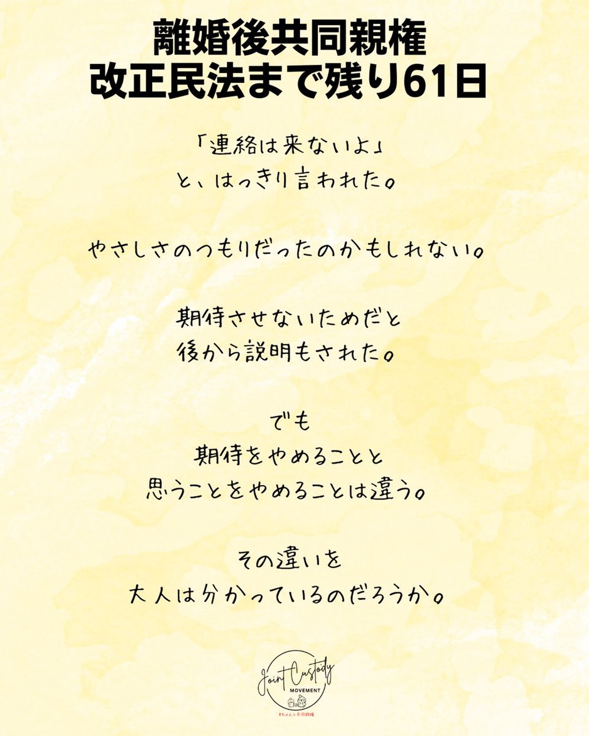 離婚後共同親権・改正民法まで残り61日
「連絡は来ないよ」
と、はっきり言われた。
やさしさのつもりだったのかもしれない。
期待させないためだと
後から説明もされた。
でも
期待をやめることと
思うことをやめることは違う。
その違いを
大人は分かっているのだろうか。