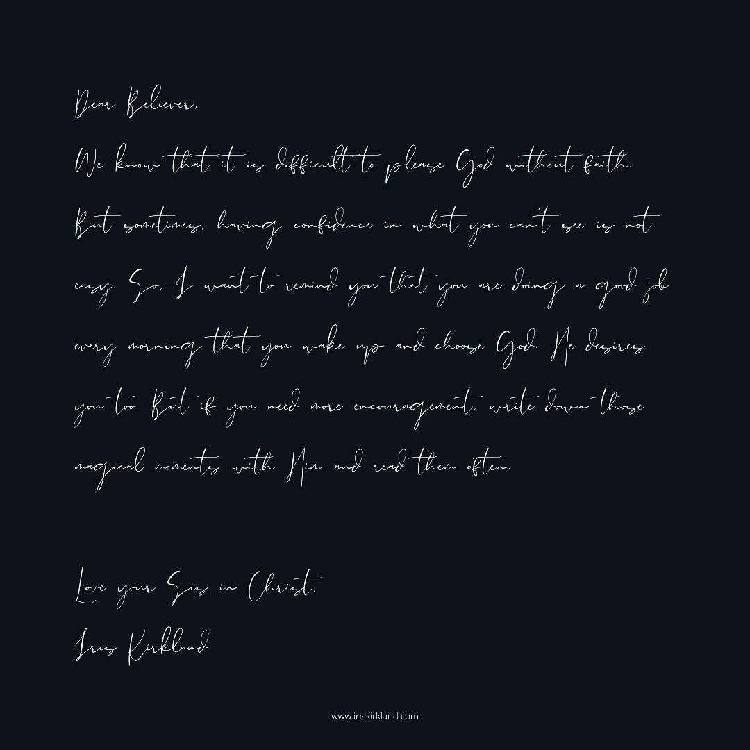 Dear Believer,
We know that it is difficult to please God without faith. But sometimes, having confidence in what you can't see is not easy. So, I want to remind you that you are doing a good job every morning that you wake up and choose God. He desires you too. But if you need more encouragement, write down those magical moments with Him and read them often.
Love your Sis in Christ,
Iris Kirkland
#believer #faith #God
