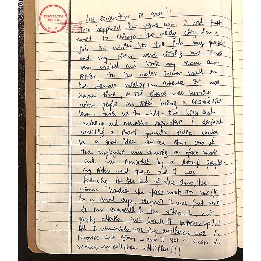 “Less screen time is good!
This happened few years ago. I had just moved to Chicago - the windy city - for a job. One month into the job, my parents and my sister were visiting me. I was very excited and took my mom and sister to the Water Tower mall on the famous Michigan Avenue. It was summer time, so the place was buzzing with people. My sister being a cosmetics lover - took us to LUSH - the high end makeup and cosmetics superstore. I decided watching a short Youtube video would be a good idea. In the store, one of the employees was demoing a face mask and was surrounded by a lot of people. My sister went there and I was following. At end of the demo, the women handed the face mask to me!!! In a small cup. Why me? I was just mutt to her engrossed in the video. I was not paying attention, just drank it bottom up!!!
All I remember was the audience was in surprise and agony - and I got a reason to reduce my cellphone addiction!!!” By Vinit P. - traveler
December 2019
.
.
.
.
.
.
.
#funnystory #travelstories #lol #hostel #family #chicago #india #toronto #quarentine #travelcanada #handwritten #analog #memories #family #shopping #lush #stories #watertower