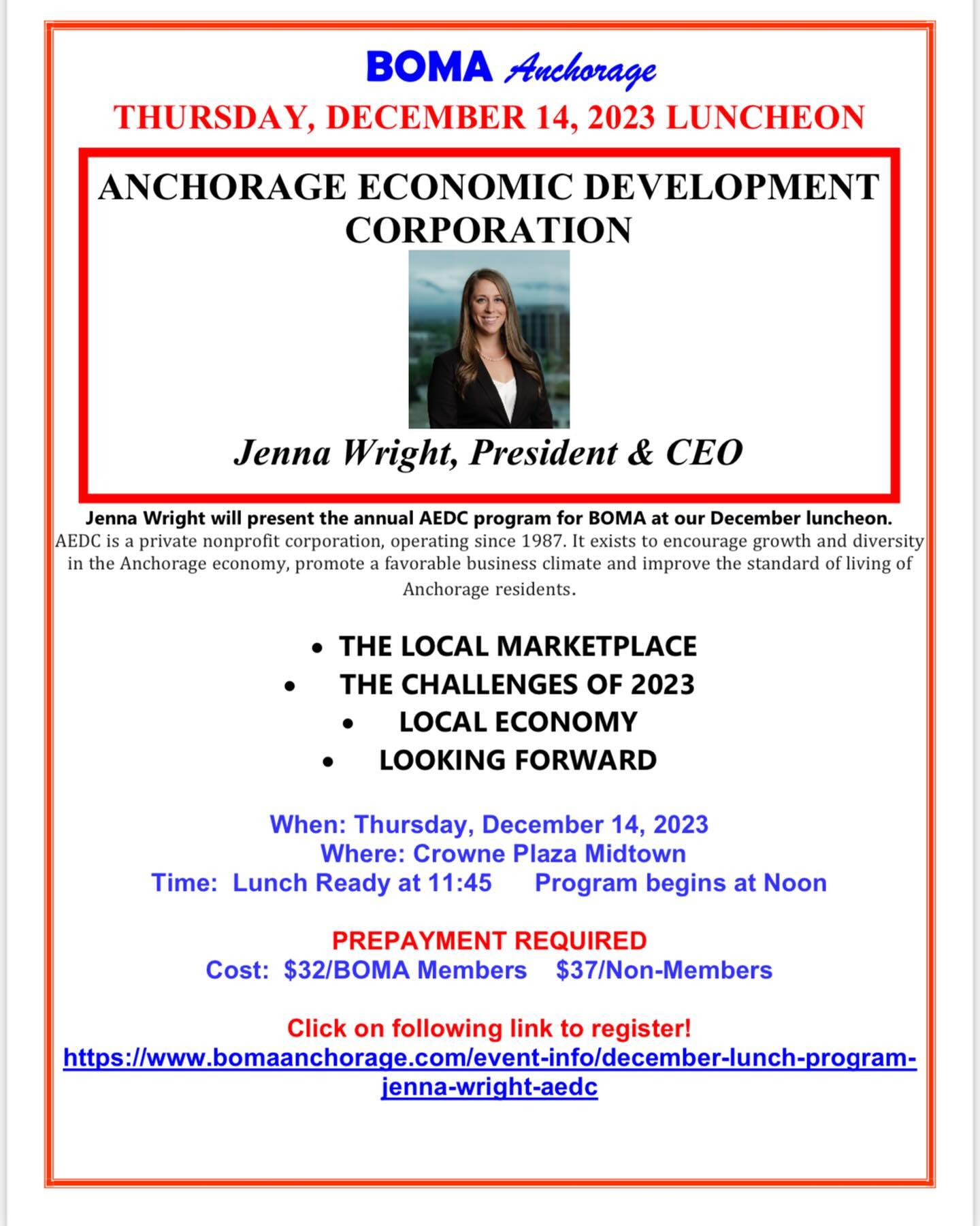 Dear BOMA Members and Guests!
Reminder: The BOMA December Luncheon is on Thursday, December 14 at the midtown Crowne Plaza Hotel. The December Luncheon program will feature Jenna Wright, President and COO of the Anchorage Economic Development Corporation (AEDC). The AEDC aims to grow a prosperous, sustainable and diverse economy in Anchorage. We appreciate this annual update from the AEDC. See attached flyer for reservation details, and just click on the link to register. (Luncheon reservations due by the Tuesday prior to the luncheon). Please let me know if you need assistance with your reservations.
ALSO: If you would like to be a sponsor of the 2024 BOMA Commercial Real Estate Luncheon, our flagship event of the year, please let us know by December 10 so that we can include your company name in the promotional materials. Sponsorship form is attached.
We hope to see you at the December luncheon on Thursday,December 14th at the Crowne Plaza!