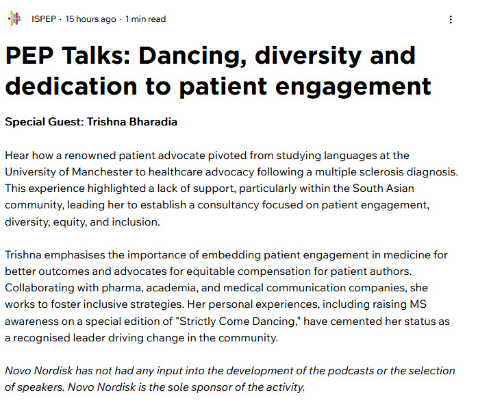 It was great chatting to Emma Sutcliffe for an ISPEP (The International Society for Patient Engagement Professionals) PEP Talk! Available on podcast streaming channels and via the ISPEP hub. I talk all about my journey in advocacy and patient engagement, and how it's been shaped by lived experience and an unwavering commitment to improving how patients are heard, respected, and meaningfully involved.
Together, we explore:
-Falling into patient advocacy and finding purpose through it
-Navigating patient engagement across industry, academia, and publishing
-Why equity, diversity and inclusion must be embedded, not added on
-The realities of being “on the frontline” of engagement the good, the bad, and the uncomfortable
...And lots of other things.... There may also be a bit about a certain TV dance show in there! 🪩
So grab a coffee, tea or whatever else takes your fancy and do check it out!
#PEPTalks #ISPEP #PatientEngagement #LivedExperience #HealthEquity #Leadership #InclusionInAction #CarryTheChange @asian_ms_society #mswarrior #patientadvocate #spoonie #spoonielife #patientleader #patientadvocacy #multiplesclerosis
https://www.ispephub.org/post/pep-talks-dancing-diversity-and-dedication-to-patient-engagement