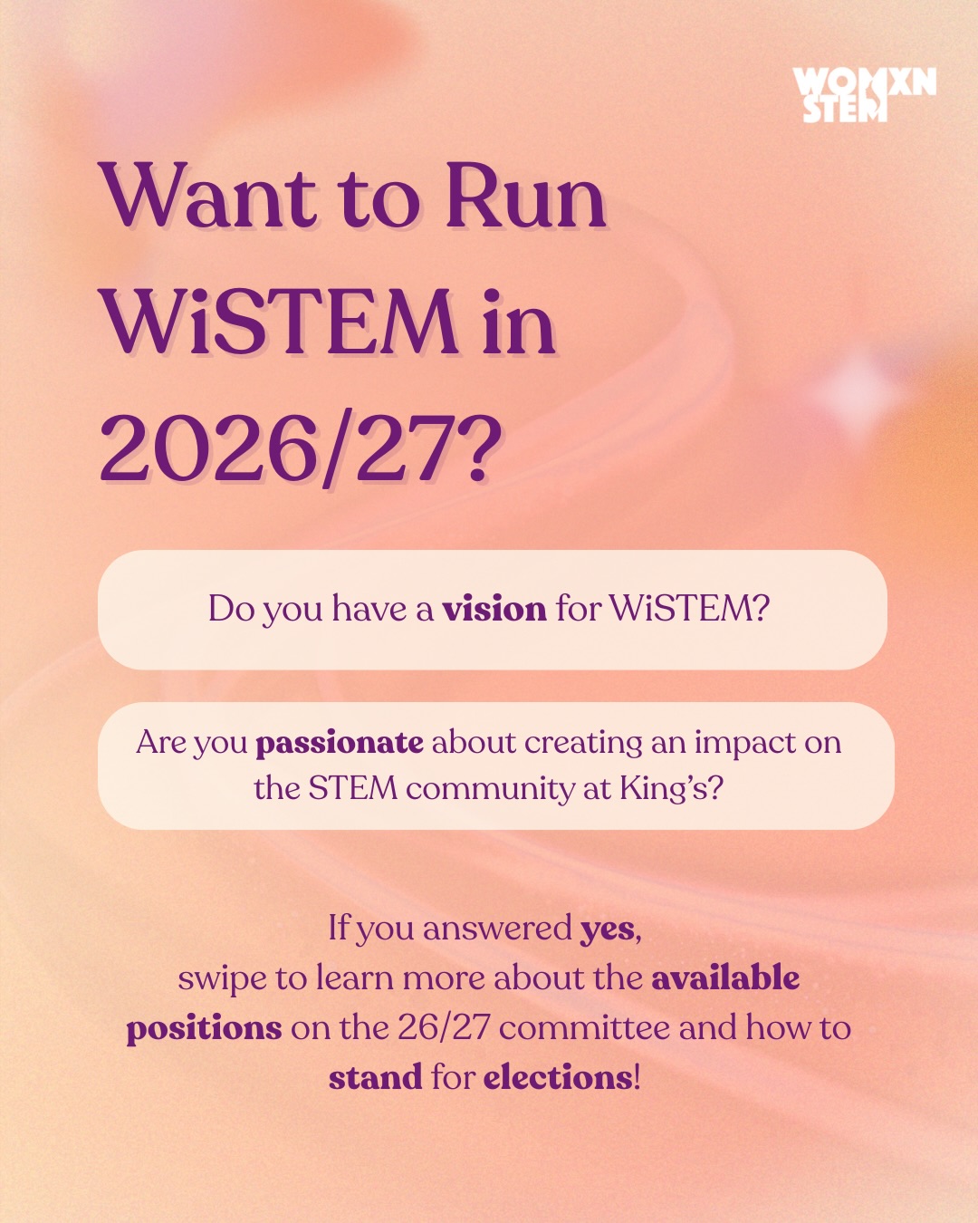 Do you have a vision for WiSTEM for the next academic year? Do you want to create an impact on the STEM community at King’s and want to develop a more robust skillset?
You may be interested in joining the 2026/27 WiSTEM committee! 💫
The WiSTEM committee is responsible for financing, running, and promoting events and programmes such as the Mentorship Scheme, Schools Outreach Programme, and Student Ambassador Programme.
To join the committee, you must stand in KCLSU Elections. You are allowed to run for more than one position.
Swipe to learn more about the available positions and how to stand for elections!
