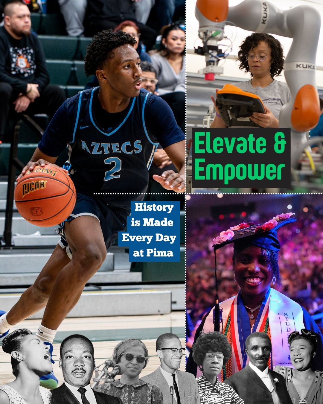 History is made every day at Pima Community College, when Black students contribute their ideas, passions, skills, and leadership to elevate and empower our community. From classrooms and clubs to commencement and beyond, Pima's Black students share their perspectives, contribute amazing achievements, and chart new paths and possibilities.
In celebration of the 100th Black History Month, we invite our community to join Elevate & Empower on Tuesday, February 24th, 11 a.m. - 2 p.m for a powerful afternoon honoring Black History through art, culture, and community. Hosted by Pima Student Life and the Black Student Union in partnership with The Drawing Studio, this event will feature a variety of African American organizations, live performances, and interactive art workshops.
Image Details: Black historical figures represented from left to right are Billie Holiday, Dr. Martin Luther King Jr., Rosa Parks, Malcolm X, Shirley Chisholm, George Washington Carver, and Ella Fitzgerald. Learn more about these history-making icons at the Pima Community College Libraries! Pima Aztecs Isaiah Hill photo by James Kaderly.
#PimaCommunityCollege