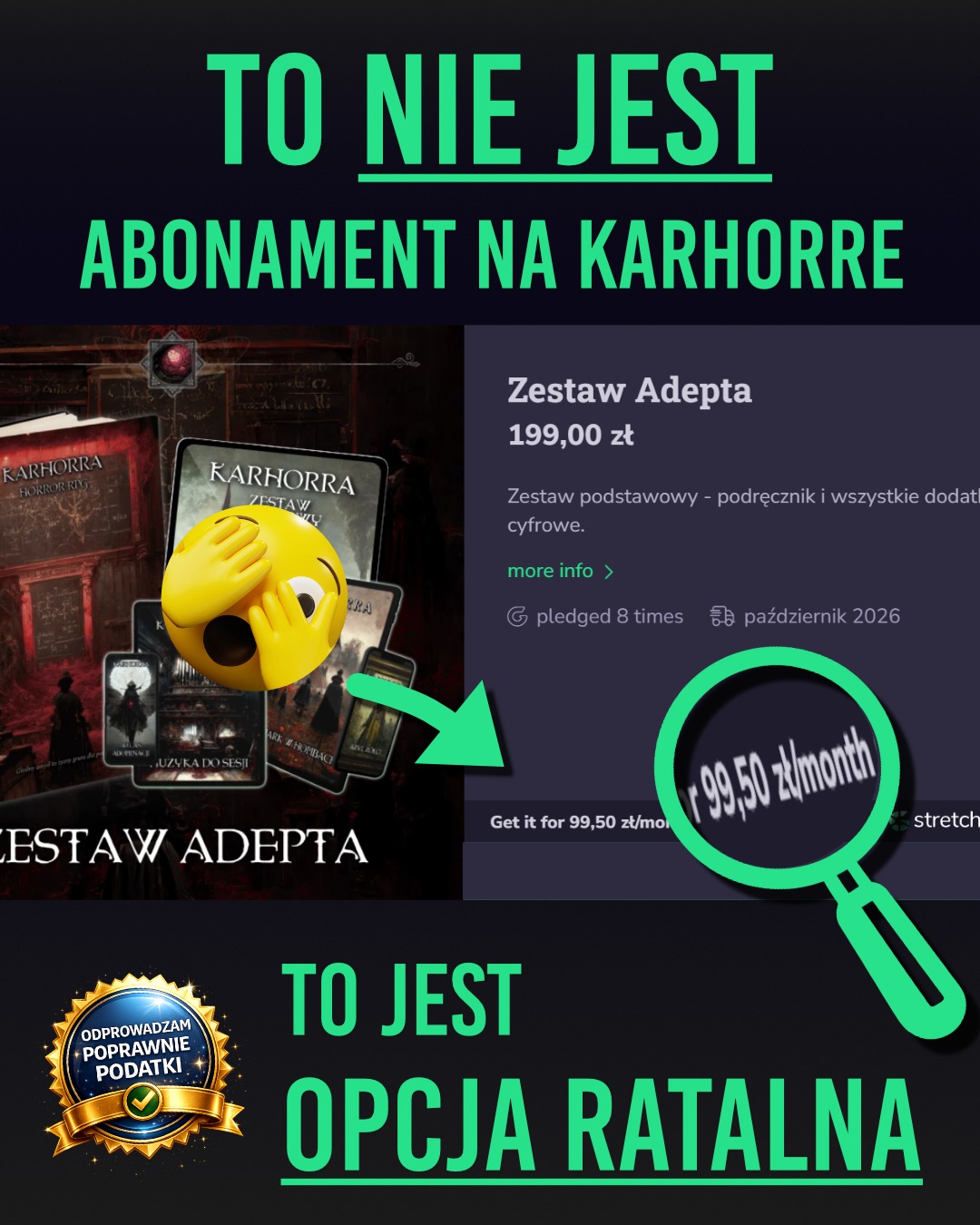 👁️ Dobra, ostatnio było trochę lore, dzisiaj wracamy do poważnych tematów, mianowicie pieniążki 💵
💂♀️ Moi drodzy, na zbiórce pojawiła się opcja Stretch Pay czyli opcja zakupu ratalnego. A wygląda ona tak, że mamy ten napis "Get it for 99,50 zł/month" - ale to nie jest żadna subskrypcja na Karhorre! 🇨🇦
🧑🏫 Jak to działa? Otóż możecie dodać do swojego pledge'a dowolny zestaw od Adepta (włącznie z nim) wzwyż, wrzucić w swój koszyk i korzystając z opcji zapłaty Kartą albo Google Pay opłacić go w dwóch ratach. Pierwsza rata 23.03 i druga rata 23.04.
👀 Ale jak to? Otóż w momencie zapisania się na dany pledge - korzystając z powyższych dwóch metod - pieniądze fizycznie nie znikają z Waszego konta, aż do zakończenia zbiórki. Jeżeli skorzystacie ze Stretch Pay to wówczas zgodnie z harmonogramem pierwsza rata zostanie ściągnięta 23.03 i potem 23.04 kolejna. To dobre rozwiązanie dla wszystkich, którzy wolą mieć pieniądze jeszcze na koncie, wiedzą że do marca odłożą, ale też na przykład nie chcą tych pieniędzy zamrażać, bo przecież zbiórka jeszcze się musi ufundować. I dopiero wtedy pieniądze zostaną pobrane.
🐸 Czy któraś z metod powoduje, że pieniądze trafiają od razu do operatora? Tak, korzystając z metod Instant Pay czyli Blika albo płacąc poprzez Przelewy24 fizycznie Wasze pieniądze znikają z konta. Natomiast trafiają one póki co tylko do operatora, a nie do mnie, więc w razie failu zbiórki to też do Was wrócą w dniu 23.03.
Wiedzieliście o tym? No to dobrze, ale dla wielu osób może to być np. pierwsza zbiórka, w której biorą udział i ten komunikat o Stretch Payu może wyglądać dość nieintuicyjnie 😇