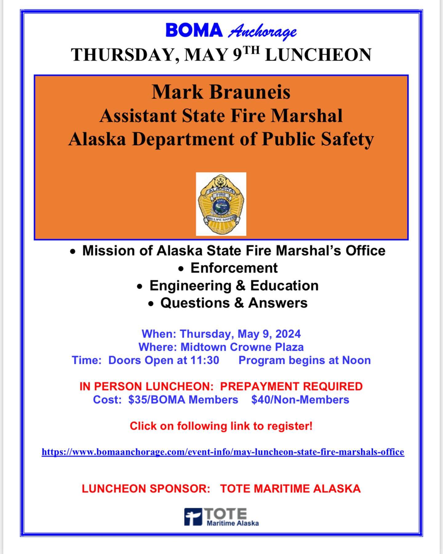 ear BOMA Members and Guests,
Join us for the May BOMA Luncheon on Thursday, May 9 at the midtown Crowne Plaza. Our speaker will be Mark Brauneis, Assistant State Fire Marshal, Division of Fire and Life Safety. Learn just what the Fire Marshal’s Office does, the mission and scope of their efforts to keep Alaska safe. Reservations are due by end of business the Tuesday prior to the luncheon. See attached flyer for details. If you need assistance with reservations, please let us know.
Special thanks to TOTE Maritime Alaska, our May Luncheon Sponsor. We appreciate this terrific support of BOMA Anchorage. If you are interested in sponsoring an upcoming luncheon or want more information, please let us know.
We look forward to seeing you at the luncheon on Thursday, May 9 at the Crowne Plaza!