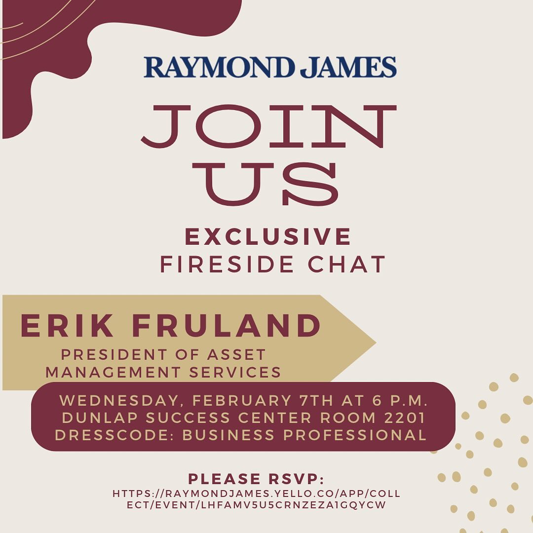 We would like to invite you to an exclusive fireside chat with Erik Fruland, President of Asset Management Services at Raymond James. This event will be held on Wednesday, February 7th, from 6-7 p.m. in the Dunlap Success Center. Please dress business professional and RSVP to the event to confirm your attendance, using the following link:https://raymondjames.yello.co/app/collect/event/LHfAMV5u5CRnzeZa1GQYcw
