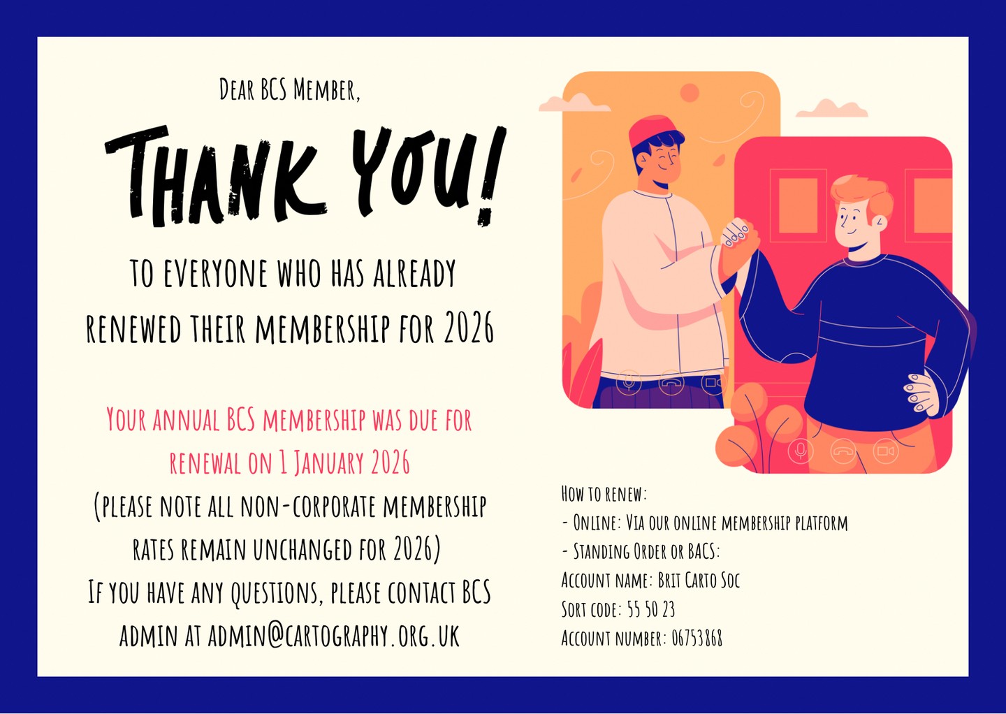 British Cartographic Society (BCS) membership renewal
Dear BCS member,
Thanks to everyone who has already renewed their membership for 2026!
Your annual BCS membership was due for renewal on 1 January 2026 (please note all non-corporate membership rates remain unchanged for 2026)
How to renew:
- Online: Via our online membership platform
- Standing Order or BACS:
Account name: Brit Carto Soc
Sort code: 55 50 23
Account number: 06753868
If you have any questions, please contact BCS admin at admin@cartography.org.uk http:admin@cartography.org.uk