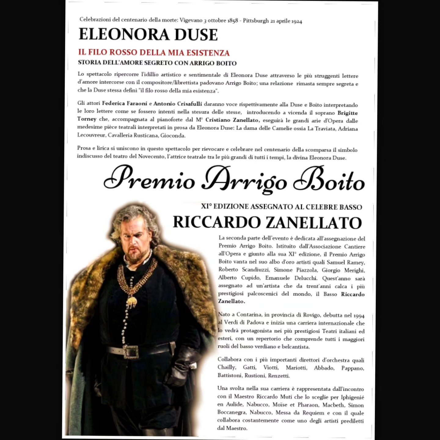PADOVA, TEATRO TORRESINO
DOMENICA 28 APRILE 2024 ORE 17:00
Celebrazioni del centenario della morte: Vigevano 3 Ottobre 1858- Pittsburg 21 Aprile 1924
ELEONORA DUSE
IL FILO ROSSO DELLA MIA ESISTENZA
STORIA DELL'AMORE SEGRETO CON ARRIGO BOITO
PREMIO ARRIGO BOITO
XI° EDIZIONE assegnato al celebre basso
RICCARDO ZANELLATO
Soprano: BRIGITTE TORNAY
Maestro al pianoforte: CRISTIANO ZANELLATO
Attori:
Eleonora Duse: FEDERICA FARAONI
Arrigo Boito: ANTONIO CRISAFULLI
Presentazione: ALESSANDRO BERTOLOTTI
La seconda parte dell'evento è dedicata all'assegnazione del Premio Arrigo Boito. Istituito dall'Associazione Cantiere all'Opera e giunto alla sua XI° edizione, il Premio Arrigo Boito vanta nel suo albo d'oro artisti quali Samuel Ramey, Roberto Scandiuzzi, Simone Piazzola, Giorgio Merighi, Alberto Cupido, Emanuele Delucchi.
Quest'anno sarà assegnato ad un'artista che da trent'anni calca i più prestigiosi palcoscenici del mondo, il Basso Riccardo Zanellato.
Nato a Contarina, in provincia di Rovigo, debutta nel 1994 al Verdi di Padova e inizia una carriera internazionale che lo vedrà protagonista nei più prestigiosi Teatri italiani ed esteri, con un repertorio che comprende tutti i maggiori ruoli del basso verdiano e belcantista.
Collabora con i più importanti direttori d’orchestra quali Chailly, Gatti, Viotti, Mariotti, Abbado, Pappano, Battistoni, Rustioni, Renzetti.
Una svolta nella sua carriera è rappresentata dall'incontro con il Maestro Riccardo Muti che lo sceglie per Iphigenié en Aulide, Nabucco, Moïse et Pharaon, Macbeth, Simon Boccanegra, Nabucco, Messa da Requiem e con il quale collabora costantemente come uno degli artisti prediletti dal Maestro.
Ingresso Euro 10 · Ridotto Studenti Euro 5 · Soci e disabili accompagnati GRATUITO
PRENOTAZIONE OBBLIGATORIA al numero +393311611301 (chiamata o whatsapp)