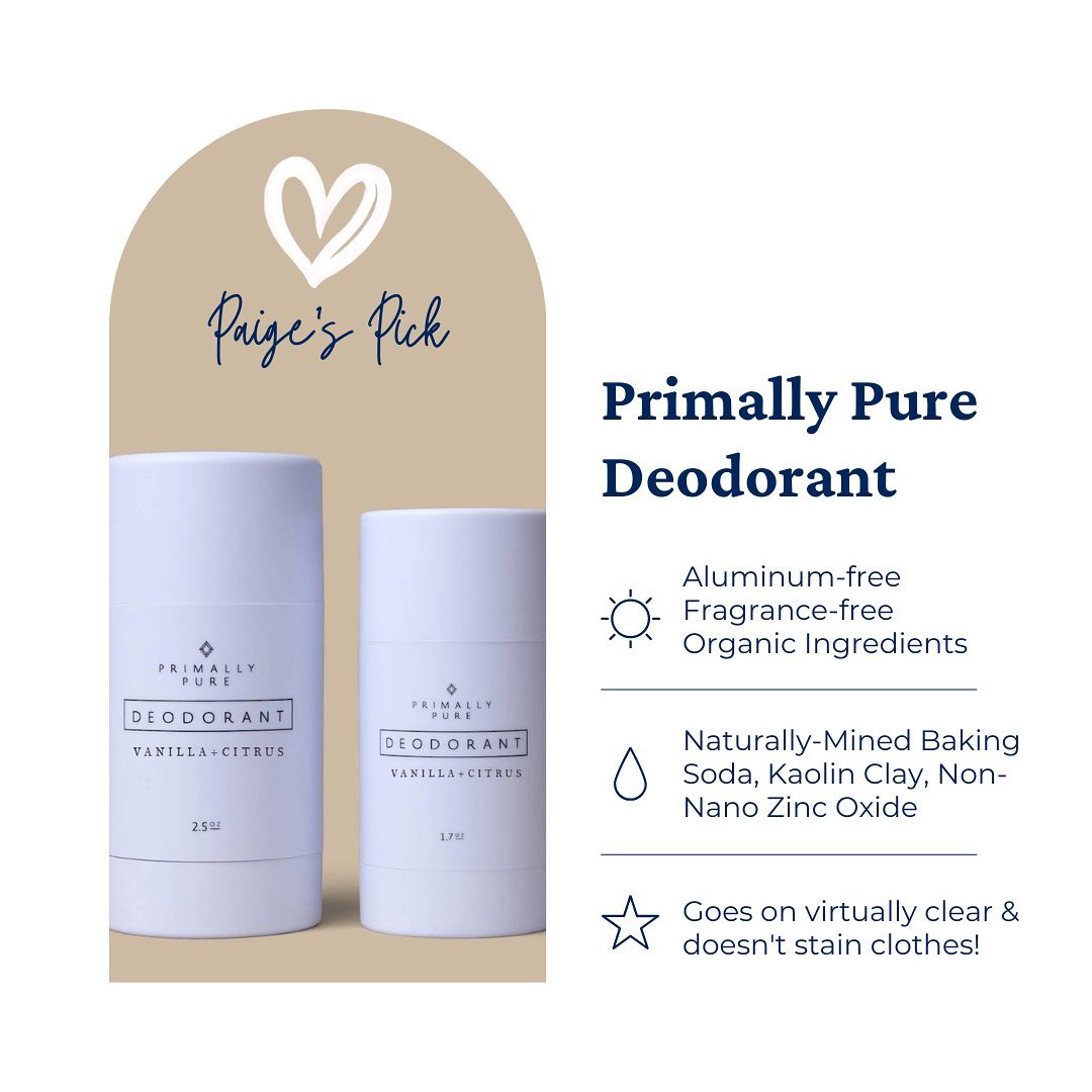 Toxic burden is largely accumulated from daily exposures, and chemical-laden conventional deodorants/anti-perspirants are one of the culprits.
Some chemicals to avoid at all costs include: fragrance/parfum, aluminum, parabens, pthalates, triclosan, propylene glycol, and benzyl salicylate. These chemicals are linked to:
Endocrine/Hormone Disruption
Organ Toxicity
Skin Irritations and Allergies
Immune System Suppression
Birth Defects
Breast Cancer and Alzheimer’s Disease
Thyroid Dysfunction
& More!
I’m kicking off my “Paige’s Pick” series (for all my go-to non-toxic faves) with one of the products that I had the hardest time finding a true ride-or-die favorite. I tried over a dozen different non-toxic deodorants before Primally Pure, and I can honestly say this deo stands the test of hot yoga and smells like a dreamsicle!