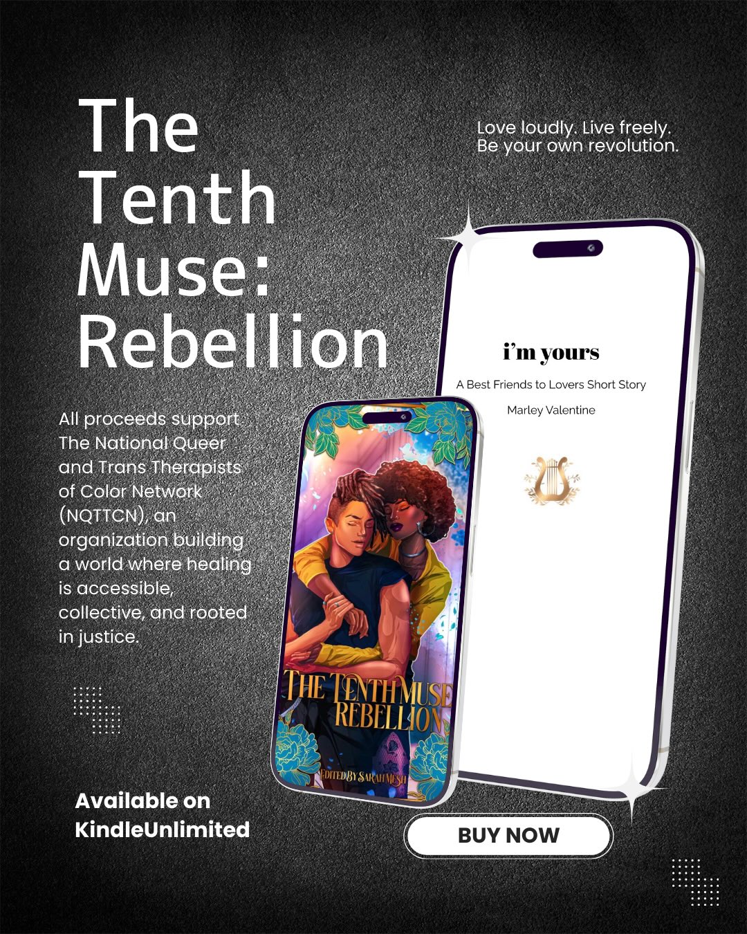 ⨠T E N T H M U S E : R E B E L L I O N â¨
Meet Olivia and Lux in IâM YOURS: A BEST FRIENDS TO LOVERS SAPPHIC ROMANCE
Available on Amazon and FREE with KU: https://amzn.to/3OmhHvp
This anthology gathers sapphic stories about breaking free from the expectations that confine us. Each piece explores what it means to reject silence, challenge inherited beliefs, and live fully and unapologetically. These are stories of defiance, tenderness, and transformation, where rebellion becomes an act of self-definition and love becomes liberation.
All proceeds support The National Queer and Trans Therapists of Color Network (NQTTCN), an organization building a world where healing is accessible, collective, and rooted in justice. NQTTCN envisions communities that can recover from trauma, violence, and systemic oppression through care, connection, and the power of collective healing.