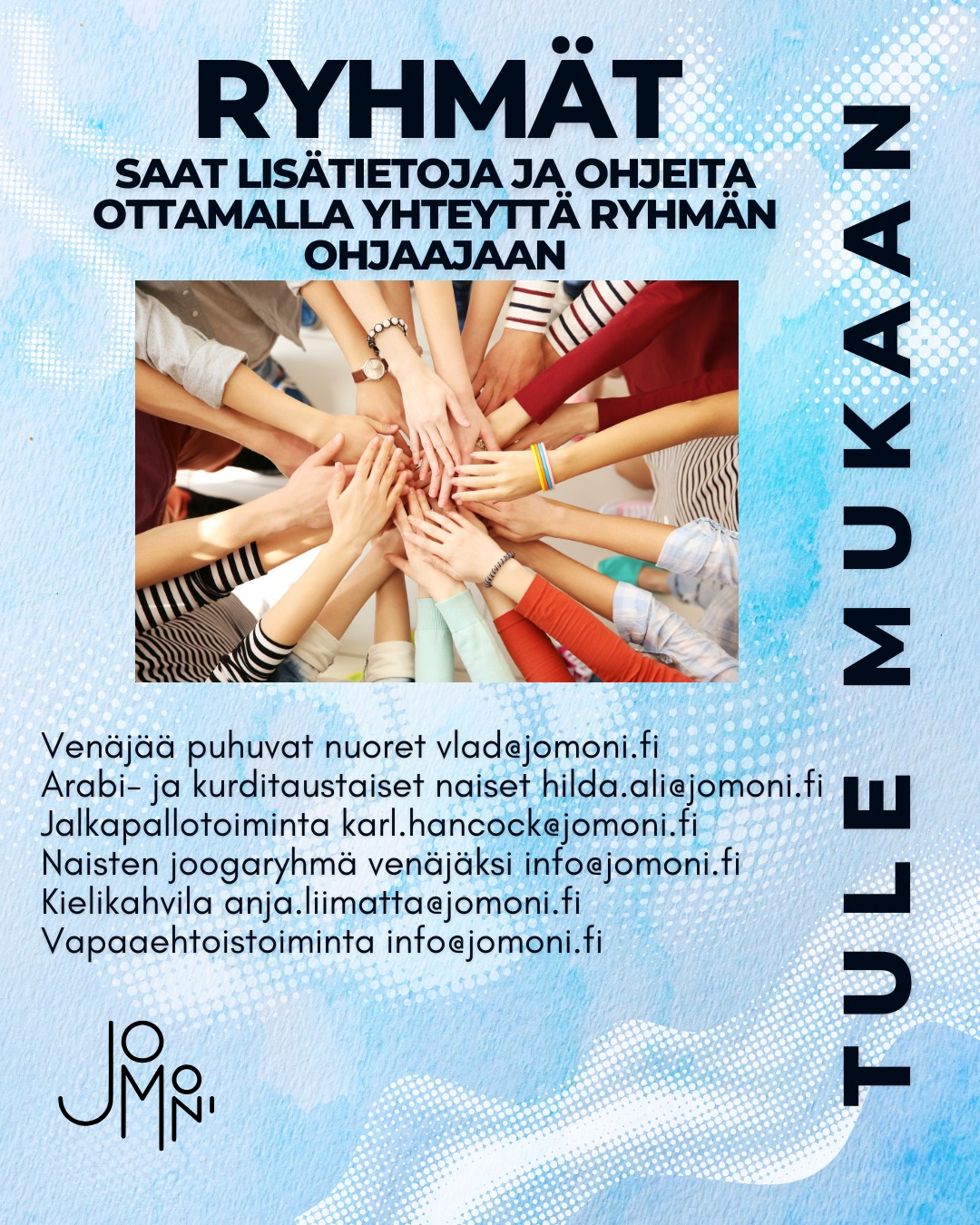 SUOMEKSI
Tervetuloa mukaan JoMonin toimintaan!
JoMonilla voit osallistua erilaisiin ryhmiin, tavata uusia ihmisiä ja olla osa yhteisöä. Toiminta on maksutonta, ja kaikki ovat tervetulleita juuri sellaisina kuin ovat.
Lisätietoja ryhmien kokoontumisista saat ottamalla yhteyttä ryhmän ohjaajaan.
Haluatko myös itse olla mukana tukemassa merkityksellistä toimintaa?
Meillä voit tehdä vapaaehtoistyötä – ota rohkeasti yhteyttä!
IN ENGLISH
Welcome to JoMoni’s activities and groups!
At JoMoni, you can join different groups, meet new people, and be part of a welcoming community. All activities are free of charge, and everyone is welcome just as they are
For more information about group meetings, please contact the group instructor directly.
Interested in getting more involved?
You are also very welcome to join us as a volunteer — feel free to reach out!
ПО-РУССКИ
Добро пожаловать в деятельность и группы JoMoni!
В JoMoni вы можете участвовать в разных группах, знакомиться с новыми людьми и стать частью дружелюбного сообщества. Все мероприятия бесплатны, и каждый желающий приветствуется таким, какой он есть
Для получения дополнительной информации о расписании групп, пожалуйста, свяжитесь напрямую с руководителем группы.
Хотите участвовать активнее?
Вы также можете присоединиться к нам в качестве волонтёра — будем рады вашему участию!
بالعربية
مرحبًا بكم في أنشطة ومجموعات JoMoni!
في JoMoni يمكنكِ/يمكنك المشاركة في مجموعات مختلفة، التعرف على أشخاص جدد، وأن تكون جزءًا من مجتمع مرحّب وداعم. جميع الأنشطة مجانية، والجميع مرحّب به كما هو
للمزيد من المعلومات حول مواعيد المجموعات، يُرجى التواصل مباشرةً مع مُشرف/ـة المجموعة.
هل ترغب/ترغبين في المشاركة بشكل أوسع؟
يمكنك أيضًا الانضمام إلينا كـ متطوّع/ـة — لا تتردد/ي في التواصل معنا!