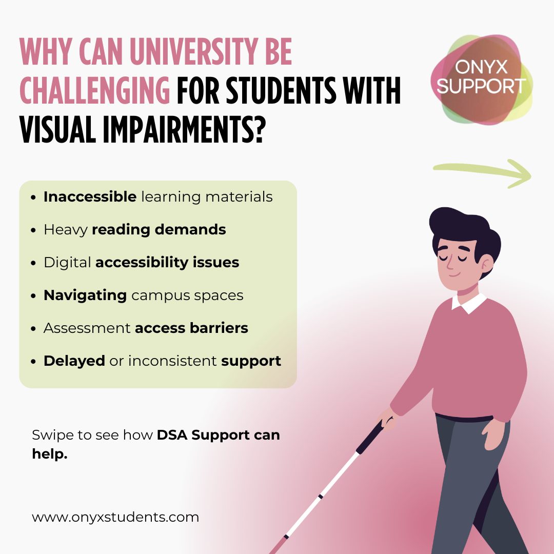 Studying with a visual impairment can make university more demanding, especially when learning materials and environments aren’t designed with accessibility in mind. 💛
Things like accessing lecture slides, reading-heavy workloads, navigating campus, and using visual-only resources can all affect study pace, confidence, and independence.
Swipe ➡️ to see how DSA support can help.
@onyxsupport | onyxstudents.com
#VisualImpairment #Student #DSASupport #DisabledStudentsAllowance #AccessibleEducation #StudentSupport #OnyxSupport #Support #University