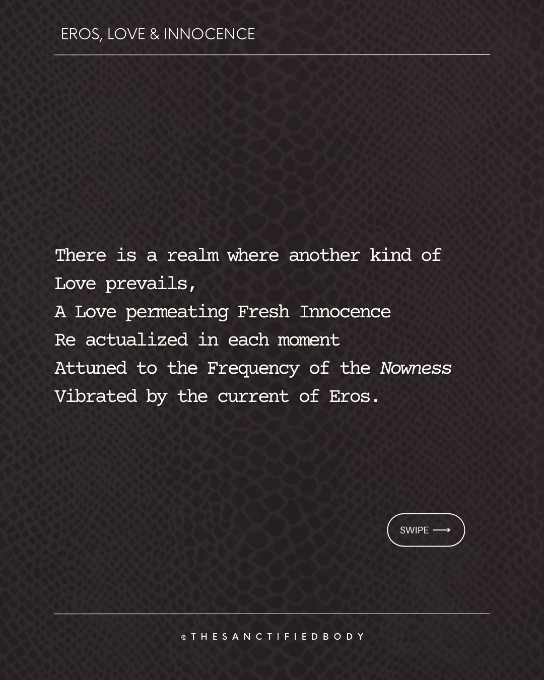 There is a realm where another kind of Love prevails,
A Love permeating Fresh Innocence
Re actualized in each moment
Attuned to the Frequency of the Nowness
Vibrated by the current of Eros.
There is a realm where another kind of Gratitude blossoms
Directly from the spontaneity of our Body
Moving our psyche towards Intimacy
The fragrance of Immediacy
Of Being simply Human.
There is a realm where another kind of Power erects
A power rooted into the current of Eros
Pulsing the remembrance of belonging
To the pregnant Darkness
Weaving in silence the Mystery.
There is a realm where your opposites are Lovers
Individuating and merging at the same time
Centered in your centerless inner being-I
Dissolving in The Primordial Waters
Guarded by the Cosmic Serpent.
There is a realm where another You IS,
A You whispered in each Breath of Eros
Molding your ever emerging unicity
Refining the blueprint of your own soul
Longing to rapture You.
Will you meet at That threshold?
🐍 we will gather in the Circle of the Serpent this Sunday Feb 15 - free women circle - register see bio
#femininewisdom #eros #womenempowerment #sacredfeminine #somatichealing
