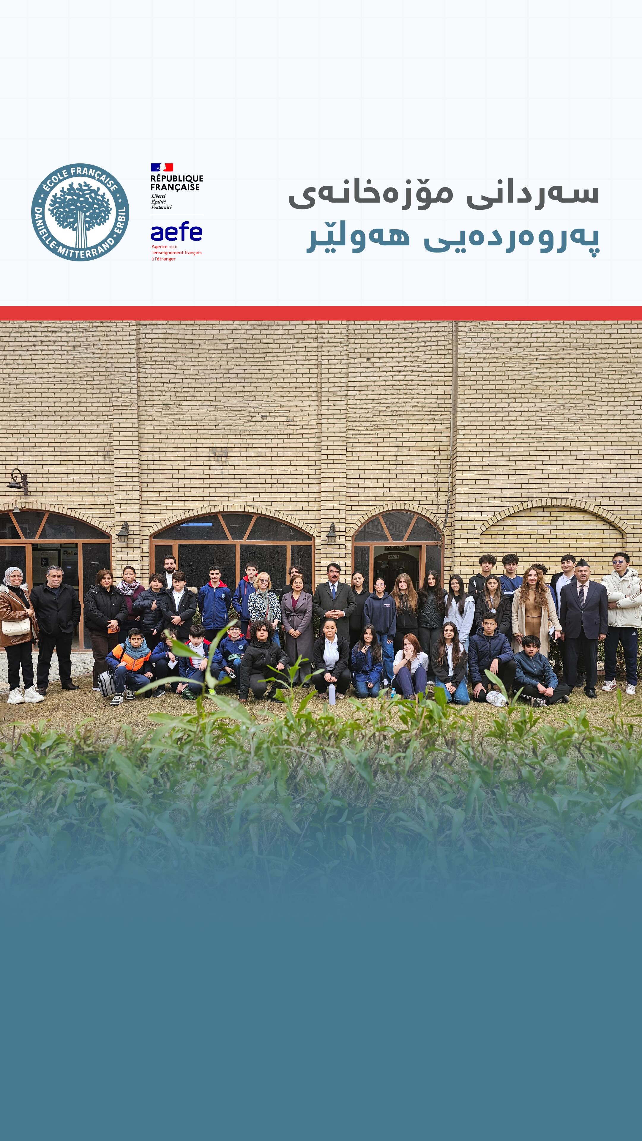 لە چوارچێوەی پڕۆگرامی کولتوری کوردیمان، تیمی ناوەندی و دواناوەندیمان سەردانێکی پەروەردەیی یان ئەنجامدا بۆ کۆنترین قوتابخانەی شاری هەولێر لەگەڵ قوتابیانی پۆلەکانی 8،7 و 10 بۆ ئەوەی ڕێگەیان پێبدرێت ئاشنای کولتوری قوتابخانەی کوردی ببن
-
As part of our Kurdish Culture Program, the Secondary team has organized an educational visit to the oldest school in Erbil for students in grades 7 to 12 to allow them to discover Kurdish school culture.
-
Dans le cadre de notre programme sur la culture kurde, l'équipe de l'école secondaire a organisé une visite éducative à la plus ancienne école d'Erbil pour les élèves de la 5ème, 4ème et 2nde afin de leur permettre de découvrir la culture de l'école kurde.