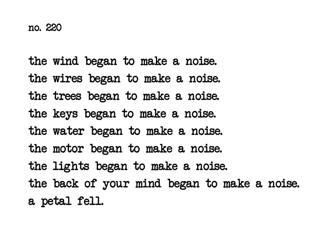 no.220
the wind began to make a noise.
the wires began to make a noise.
the trees began to make a noise.
the keys began to make a noise.
the water began to make a noise.
the motor began to make a noise.
the lights began to make a noise.
the back of your mind began to make a noise.
a petal fell.
@akarikomura
2026 February