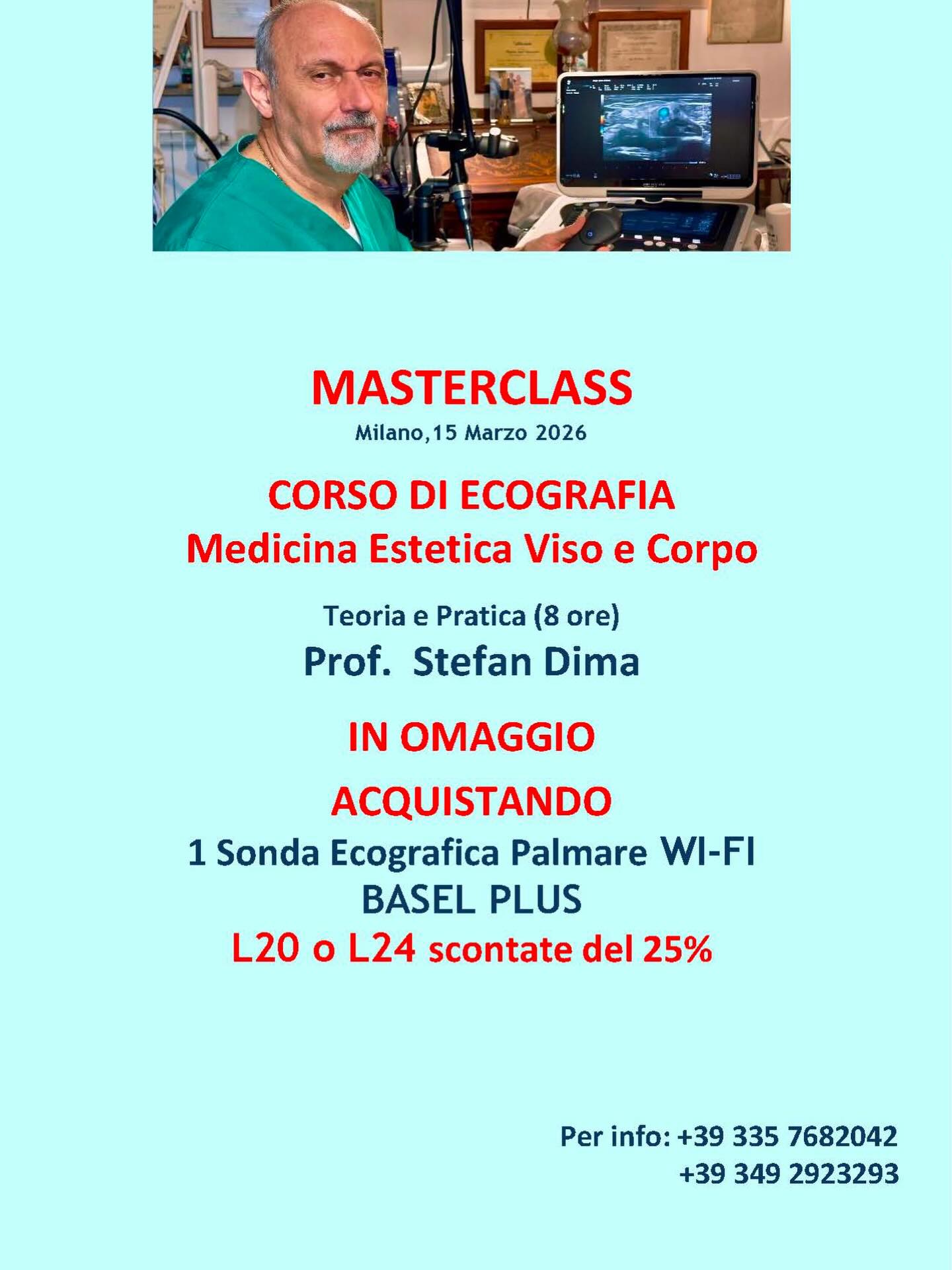 In omaggio con l’Acquisto di una Sonda Ecografica Palmare WiFi Basel Plus
L20 o L24 scontate del 25%
MASTERCLASS Ecografia in Medicina Estetica: Viso e Corpo.
Teoria e Pratica del Prof. Stefan Dima
Per info chiamare: +39 335 768 2042 oppure +39 3492923293