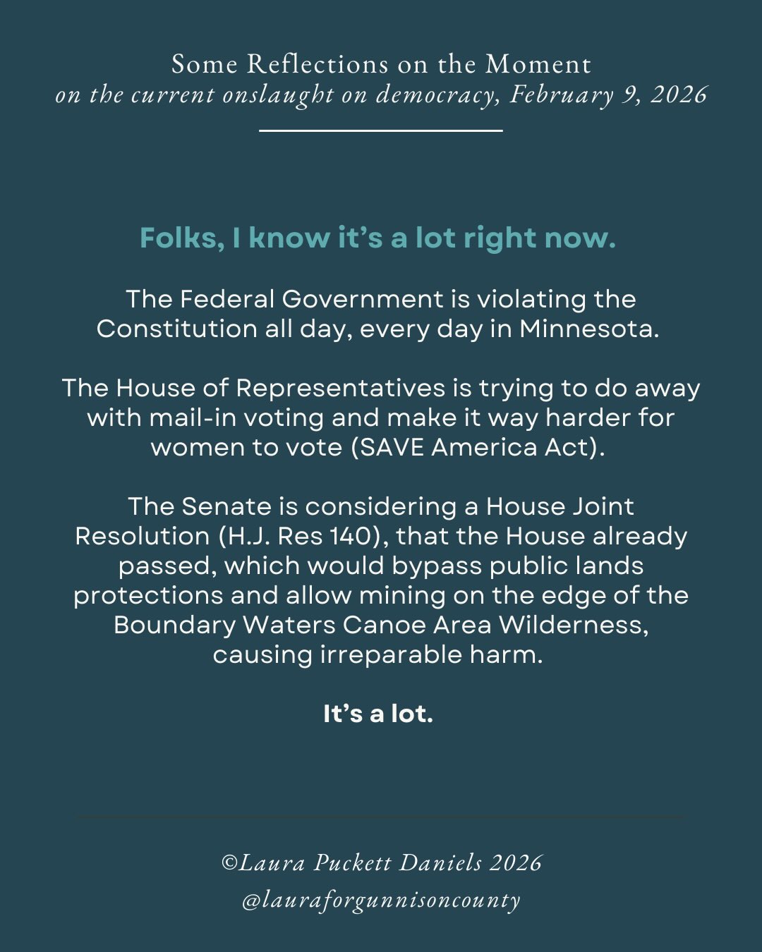 Folks, I know it’s a lot right now. The Federal Government is violating the Constitution all day, every day in Minnesota. The House of Representatives is trying to do away with mail-in voting and make it way harder for women to vote (SAVE America Act). The Senate is considering a House Joint Resolution (H.J. Res 140), that the House already passed, which would bypass public lands protections and allow mining on the edge of the Boundary Waters Canoe Area Wilderness, causing irreparable harm.
It’s a lot.
And, we have to keep going. We have to keep calling. We have to stay engaged.
Take a break. Watch the Olympics. Cheer for CB’s own, @camfromcb ! Go for a walk in the sunshine. Hug your people.
Then, get back to work, and help your people get back to work.
I’ve stayed pretty quiet on this account about the horrors being committed by ICE where I grew up, in Minnesota. I’ve tried to keep my comments on the federal government to my personal account unless it directly impacts Gunnison County, but what is happening in Minnesota goes so far beyond Minnesota.
It has implications for Colorado, and every other state in the country.
More to come here, but I just wanted to take a moment to say: Yes, I see you. I see the horrors. I know how hard it is. I am doing what I can, supporting mutual aid efforts in Minnesota, checking in on friends and family there, calling Rep. Hurd and our senators, keeping up with day-to-day work and life, advocating for you at the state level–whatever I can think of and muster. And I ask you to do the same.
If we’ve learned anything from Minnesota, it’s that the small actions of thousands of individuals DO add up. They ARE powerful.
They matter.
You matter.
Let’s keep going.
#democracy #resist