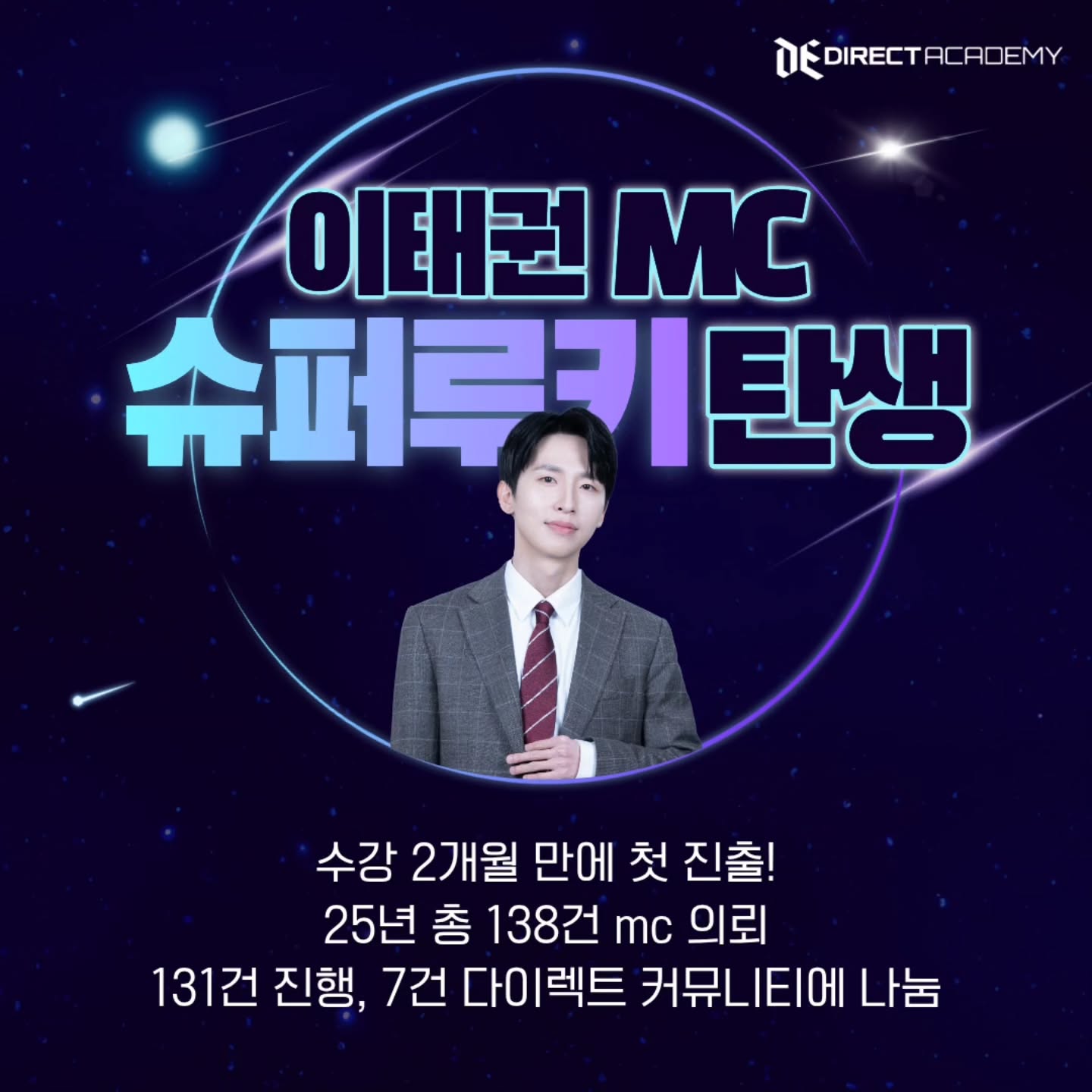 mc섭외! 25년 1100건 돌파!!!
(주)다이렉트엔터 206건 mc 섭외! (세금신고기준)
(주)팀플레이 316건 팀빌딩 mc 섭외! (세금신고기준)
다이렉트 커뮤니티 600건 이상 mc섭와!! (커뮤니티 기준)
매년 기적을 달성하는 다이렉트!!!
25년 한해 또 예상을 뛰어넘는 기적이 일어났습니다 감사합니다
두 법인과 12년의 다이렉트 억대연봉 선배들의 압도적 섭외능력
(정말 많은 선배님들이 후배들위해 섭외해주십니다 명성에 누가될까바
실명언급없이 감사한 마음을 전합니다)
그리고 25년은 슈퍼루키 mc들의 탄생!!
많은 억대연봉자들이 탄생했지만
공개허락을 받은 mc님들만 공개합니다
송지훈 mc
24년초 수료 25년 총 424건mc 계약
244건 진행 180건을 다이렉트 커뮤니에 나눔
연봉 1억돌파!!
김성호mc
24년초 수료후! 25년 총 281건 계약
187건 진행 / 94건 다이렉트커뮤니티에 나눔
연봉1억돌파
임건준 mc
수강 3개월만에 첫 진출!
25년수료 25년 총 256건중
228건 진행 28건을 다이렉트 커뮤니티 나눔
연봉 1억돌파!!
송미영 mc
24년 수료 /25년 행사 218건 mc 진행
다이렉트 커뮤니티 나눔 77건
체육대회및 기타 대행은 33건
손재희mc
수강 2개월만에 첫 진출!
25년 수료 25년 총 267건mc 의뢰
172건 진행 52건을 다이렉트 커뮤니티 나눔
차별화 첫번째!!
압도적인 원장님!!
개그맨중 행사1위!! 삼성전자 경합 1위!
조우용원장님이 직접개발한 교육과정 입니다
공채개그맨이 개발한 진행방법 ,레크 ,
애드리브를 배우는것만으로도 큰 차별화입니다
개인의 능력에 맞게 맞춤형 1:1 수업을 진행합니다
원하는 요일/ 원하는 시간을 친구와 약속잡듯이 수업을 잡습니다
개인의 역량과 니즈에 맞게 커리큘럼 선택도 가능합니다
물론 기본추천하는 과정도 정해져있습니다
수업은 70분~80분이며 초급반 10회 중급반10회 레전드반10회로 운영중입니다
단 하나의 과정만 등록해도 멤버쉽 혜택과 활동이 가능합니다!
차별화 세번째
전 과정 인강화 족보대본! 무료지급 평생케어!!
회당300~500만원원장님의 100시간이상의 행사 풀 영상과
그대로 따라만 해도 차별화인 개그맨의 레크 족보 대본지급! 평생소장
평생케어: 연 20~30회 무료특강과 인강화 &매년 자료업데이트 무료!
수료해도 지속적인 섭외와 지속적인 자료업데이트!
차별화 네번째
국내유일! 연 15억매출 법인이벤트사를 운영하는 학원!
(이벤트사 5곳을 운영!)
국내최초&유일 대행을 교육하고 다이렉트엔터가
원생에게 대행을 실제로 주고 성공하였습니다
처음 교육때 원생이 무슨 대행을 하냐고 했지만 이미 100건 넘게 성공!!
최근 2년간 대행으로 원생에게 지급한 금액만 5천만원이상 돌파!했습니다
대기업에 진출하는 학원- 삼성전자만 200건이상진출!! (팀빌딩포함)
다이렉트가 연 300건 대행!! 전원 다이렉트인 섭외!
대기업진출부터 회당100만원 이상진출까지 하는 신화를 이루고 있습니다
수료 원생 전원 자사 싸이트등록 및 유료홍보를 대행서비스를 받고 있습니다
더 나아가 셀프PR 방법을 교육하여 확실한 자생과 업계선두가 될수있게 돕습니다
차별화 다섯번째
쏟아지는 무료과정!!
연 무료특강 20~30회 이상
연 레전드 강사진의 현장수업 300회이상
+개그맨들의 현장수업과 방송국 현장수업까지
차별화 여섯번째
증빙되는 억대연봉자들!!
현 강사님들도 10년전 다이렉트 원생이었던 사실
최근 수료한 23~25년 수료자중 연봉 7천~억대연봉자 최소 10명이상 배출
말이 아닌 자료와 업계를 빠르게 장악한 다이렉트인으로 증빙되는 학원
90%가 소개로 오는 학원!
다이렉트의 교육은 체계적이고 강도높은 커리큘럼을 자랑합니다!!
일반인을 억대연봉으로 성공시키는 방법을 정확히 알고 있습니다
레전드에게 배우면 당신도 레전드가 됩니다
선생님뿐만 아니라 제자도 억대연봉인 다이렉트!
12년의 역사! 수 많은 업계 선배들이 여러분의 성공을 돕습니다!
현재 다이렉트는 전국에서 제일 큰 행사 MC그룹입니다!!
여러분을 도와줄 모든 조건을 갖춘 대형 커뮤니티에 합류하세요!!!
기적은 기다리는게 아니라
내가 기적을 만드는 것입니다
01025839922 원장님이 직접 친절상담
#mc학원#mc아카데미#mc되는법#mc교육