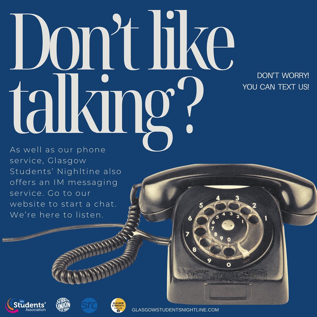 Not much of a phonecall person? No problem! If you prefer texting, we have an IM service ready for you if you ever need to talk. We won’t judge you or tell you what to do, we’re just here to listen and have a chat.
You can reach us by phone SUN-FRI, 7pm-7am at 📞0141 334 9516, or via our IMs are open SUN-FRI, 7pm-12AM via our website at 📧glasgowstudentsnightline.com 💛
