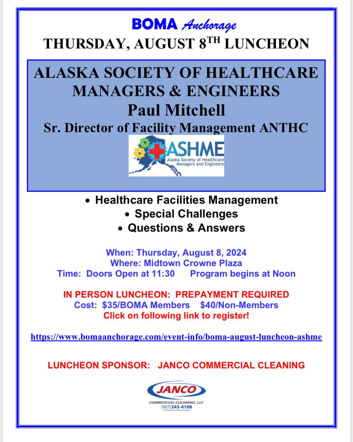 Join us for the August BOMA Luncheon on Thursday, August 8 at the midtown Crowne Plaza. The program will be the Alaska Society of Healthcare Managers and Engineers (ASHME), and our speaker will be Paul Mitchell, ASHME Board Member and the Senior Director of Facility Management for ANTHC. Reservations are due by end of business the Tuesday prior to the luncheon. See attached flyer for details. Just click on the link to make your reservations via our website. If you need assistance with reservations, please use know!
Special thanks to JANCO Commercial Cleaning, our August Luncheon Sponsor. We appreciate this support of BOMA Anchorage. If you are interested in sponsoring an upcoming luncheon or want more information, please let us know.